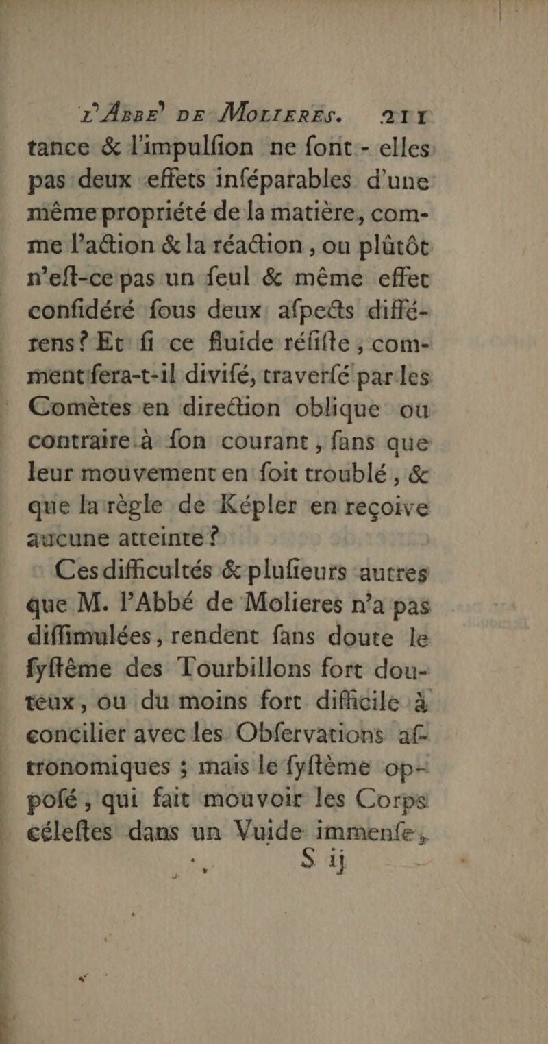 tance &amp; l'impulfion ne font - elles pas deux effets inféparables d’une même propriété de la matière, com- me l’attion &amp; la réaction , ou plütôt n’eft-ce pas un feul &amp; même effet confidéré fous deux: afpetts diffé- rens ? Et fi ce fluide rélifte , com- mentifera-t-1l divifé, traverfé parles Comètes en dire“tion oblique ou contraire. à fon courant , fans que leur mouvement en foit troublé, &amp; que larègle de Képler en reçoive aucune atteinte ? Cesdifhcultés &amp; plufieurs autres que M. PAbbé de Molieres n’a pas diffimulées , rendent fans doute le fyflême des Tourbillons fort dou- eux, ou du moins fort difficile à concilier avec les Obfervations af tronomiques ; mais le fyflème op pofé ;, qui fait mouvoir les Corps céleftes dans un ss L