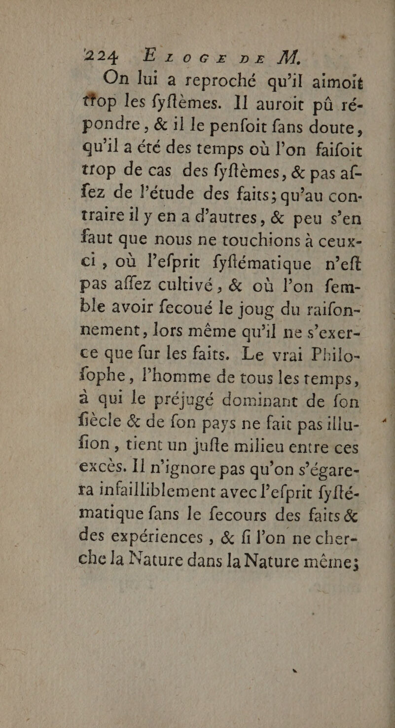 On lui a reproché qu’il aimoit tfop les fyflèmes. II auroit pû ré- pondre, &amp; il le penfoit fans doute, qu'il a été des temps où l’on faifoit trop de cas des fyftèmes, &amp; pas af _ez de l'étude des faits; qu’au con- traire il y en a d’autres, &amp; peu s’en faut que nous ne touchions à ceux- ci, où Pefprit fyflématique n’eft pas aflez cultivé, &amp; où l’on fem- ble avoir fecoué le joug du raifon- nement, lors même qu'il ne s’exer- ce que fur les faits. Le vrai Philo- fophe, l’homme de tous les temps, à qui le préjugé dominant de fon fiècle &amp; de fon pays ne fait pasillu- fion , tient un jufte milieu entre ces excès. [1 n'ignore pas qu’on s’égare- ra infailliblement avec l’efprit {yfté- matique fans le fecours des faits &amp; des expériences , &amp; fi l'on ne cher- che la Nature dans la Nature même;