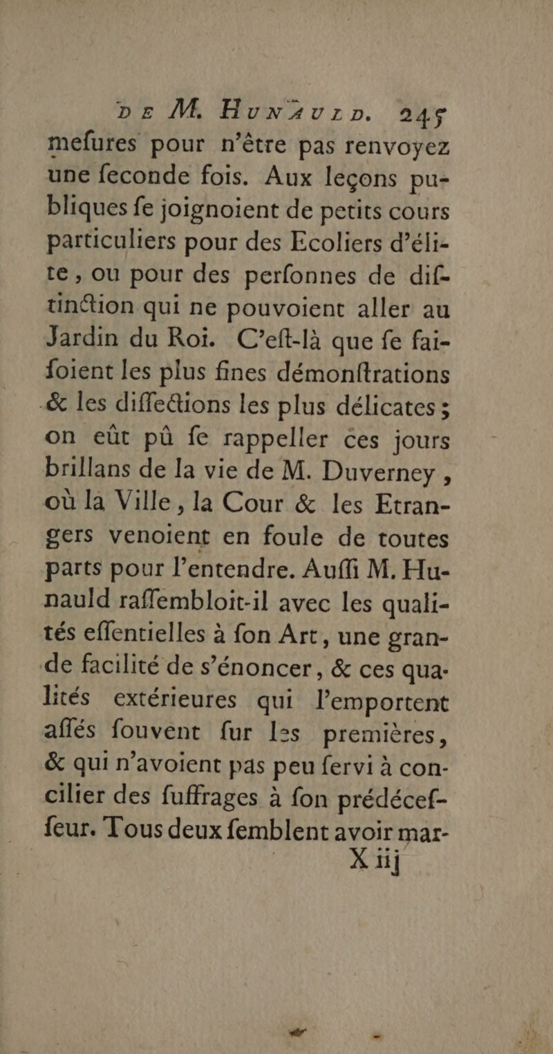 DE M, Hunwäuzrp. 946 mefures pour n'être pas renvoyez une feconde fois. Aux leçons pu- bliques fe joignoient de petits cours particuliers pour des Ecoliers d’éli- te , ou pour des perfonnes de dif- tinttion qui ne pouvoient aller au Jardin du Roi. C’eft-là que fe fai- foient les plus fines démonftrations _&amp; les diffe&amp;ions les plus délicates ; on eût pù fe rappeller ces jours brillans de la vie de M. Duverney , où la Ville, la Cour &amp; les Etran- gers venoient en foule de toutes parts pour l'entendre. Auffi M. Hu- nauld raffembloit-il avec les quali- tés eflentielles à fon Art, une gran- de facilité de s’énoncer, &amp; ces qua- lités extérieures qui l’emportent affés fouvent fur 1zs premières, &amp; qui n’avoient pas peu fervi à con- cilier des fuffrages à fon prédécef- feur. Tous deux femblent avoir mar- Xi