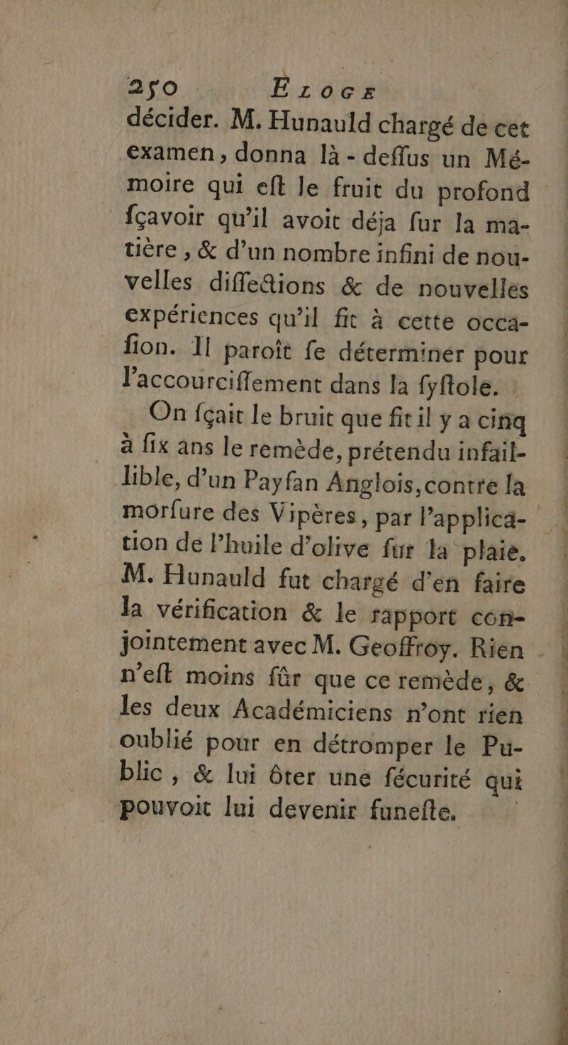 décider. M. Hunauld chargé de cet examen, donna là - deffus un Mé- moire qui eft le fruit du profond fçavoir qu’il avoit déja fur la ma- tière , &amp; d’un nombre infini de nou- velles difle&amp;ions &amp; de nouvelles expériences qu'il fit à cette occa- fion. 11 paroît fe déterminer pour laccourcifflement dans la fyfole. On fçait le bruit que fitil y a cinq à fix ans le remède, prétendu infail- lible, d’un Payfan Anglois, contre [a tion de l’huile d’olive fur la plaie. M. Hunauld fut chargé d'en faire la vérification &amp; le fapport con- jointement avec M. Geoffroy. Rien n’eft moins für que ce remède, &amp; les deux Académiciens n’ont rien oublié pour en détromper le Pu- blic, &amp; lui ôter une fécurité qui pouvoit lui devenir funefle.