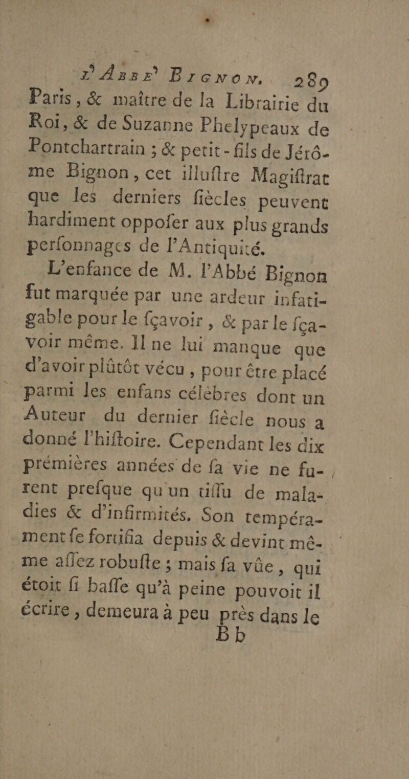 Paris, &amp; maître de la Librairie du Roi, &amp; de Suzanne Phelypeaux de Pontchartrain ; &amp; petit - fils de Jérô- me Bignon, cet illuflre Magiftrac que les derniers fiècles peuvent hardiment oppoler aux plus grands perlonnages de l'Antiquité, L'enfance de M. l'Abbé Bignon fut marquée par une ardeur infati- gable pour le fçavoir , &amp; par le {ça- voir même. Jlne lui manque que d’avoir plûtôt vécu , pour être placé parmi les enfans célèbres dont un Auteur du dernier fiècle DOUS à donné l’hiftoire. Cependant les dix prémières années de fa vie ne fu- rent prefque qu'un tiflu de mala- dies &amp; d’infirmités. Son tempéra- ment fe foruifia depuis &amp; devint mé- me aflez robufte ; mais fa vûe, qui étoit fi bafle qu’à peine pouvoit il écrire , demeura à peu pe dans le