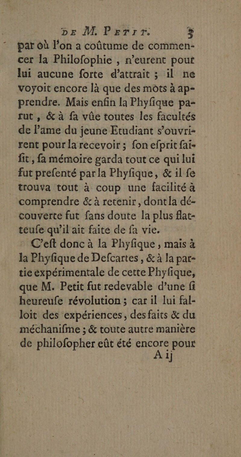 par où l’on a coûtume de commen- cer la Philofophie , n’eurent pout lui aucune forte d’attrait ; il ne voyoit encore là que des mots à ap- prendre. Mais enfin la Phyfique pa- rut , &amp; à fa vûe toutes les facultés de lame du jeune Etudiant s’ouvri- rent pour la recevoir ; fon efprit fai- fit’, fa mémoire garda tout ce qui lui fut prefenté par la Phyfique, &amp; il fe comprendre &amp; à retenir, dont la dé- couverte fut fans doute la plus flat- teufe qu’il ait faite de fa vie. C’eft donc à la Phyfique ; mais à la Phyfique de Defcartes , &amp; à la par- tie expérimentale de cette Phyfique, que M. Petit fut redevable d’une fi heureufe révolution ; car il lui fal- loit des expériences, des faits &amp; du méchanifme ; &amp; toute autre manière de philofopher eût été Dpt pour