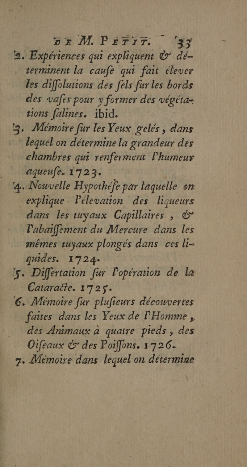 DE ML PPT. . fy a. Expériences qui expliquent &amp; dé . terminent la caufe qui fait élever les diffolurions des [els fur les bords des vafes pour y former des végéta- tions falines. ibid. 2. Mémoire fur les Yeux gelés, dans lequel on détermine la grandeur des chambres qui renfermenr l'humeur aqueufe. 1723. 4. Nouvelle Hypothéfe par laquelle on explique lélevation des liqueurs dans les tuyaux Capillaires , &amp; Pabaif[ement du Mercure dans les mêmes tuyaux plongés dans ces li- guides. 1724. Is. Differtation fur l'opération de la Cataraite. 1725. 6. Mémoire [ur plufieurs découvertes faites dans les Yeux de l'Homme , des Animaux à quatre pieds , des Oifeaux 7 des Poiffons. 1726. +. Mémoire dons lequel on détermine