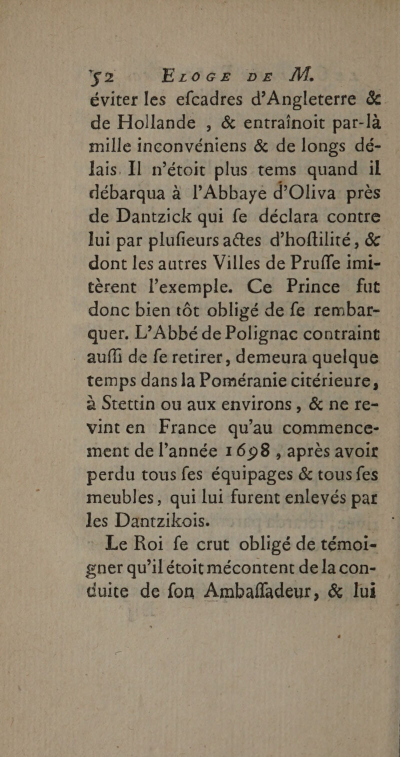 éviter les efcadres d'Angleterre &amp; de Hollande , &amp; entrainoit par-là mille inconvéniens &amp; de longs dé- Jais. Il n’étoit plus tems quand il débarqua à l'Abbaye d’Oliva près de Dantzick qui fe déclara contre lui par plufieurs aétes d’hoftilité, &amp; dont les autres Villes de Pruffe imi- tèrent l'exemple. Ce Prince fut donc bien tôt obligé de fe rembar- quer. L’Abbé de Polignac contraint auff de fe retirer, demeura quelque temps dans la Poméranie citérieure, à Stettin ou aux environs, &amp; ne re- vinten France qu’au commence- ment de l’année 1698 , après avoir perdu tous fes équipages &amp; tous fes meubles, qui lui furent enlevés par Jes Dantzikois. Le Roi fe crut obligé de témoi- gner qu’il étoit mécontent de la con- duite de fon Ambañadeur, &amp; lui