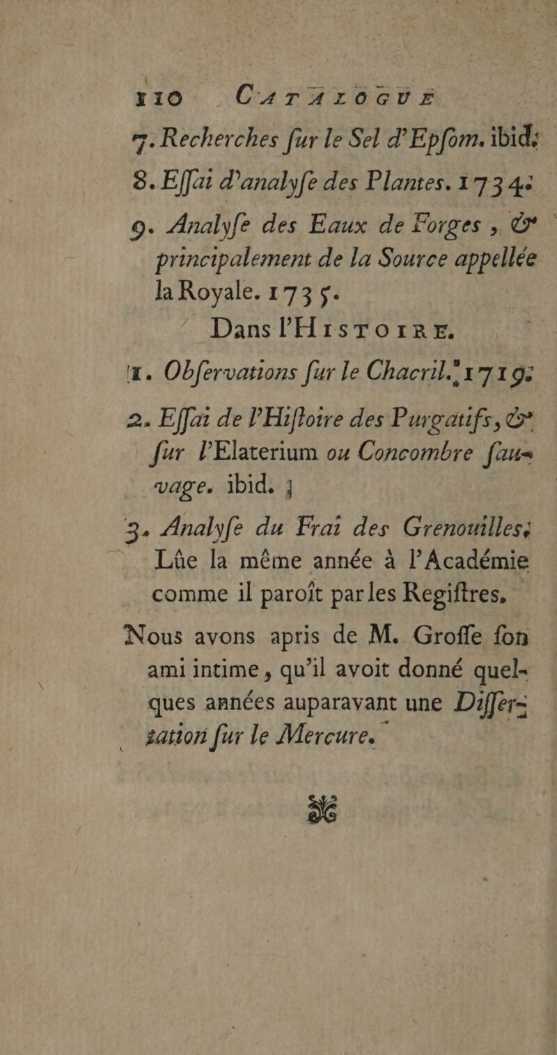 r10 CaTAroGUvE #7. Recherches fur le Sel d'Epfom. ibid ÿ. Effat d'analyfe des Plantes. 173 4+ 9. Analyfe des Eaux de Forges , &amp; principalement de la Source appellée la Royale. 173 $. Dans HISTOIRE. x. Obfervations [ur le Chacril.!x7 1 9: 2. Effai de l'Hifloire des Purgatifs, &amp; fur lElaterium ox Concombre [aus vage. ibid, } CA Analyfe du Frai des Grenouilles; _ Lûe la même année à l’Académie comme il paroît par les Regiftres, Nous avons apris de M. Groffe fon ami intime , qu’il avoit donné quel- ques années auparavant une Différ- … sation [ur le Mercure. x