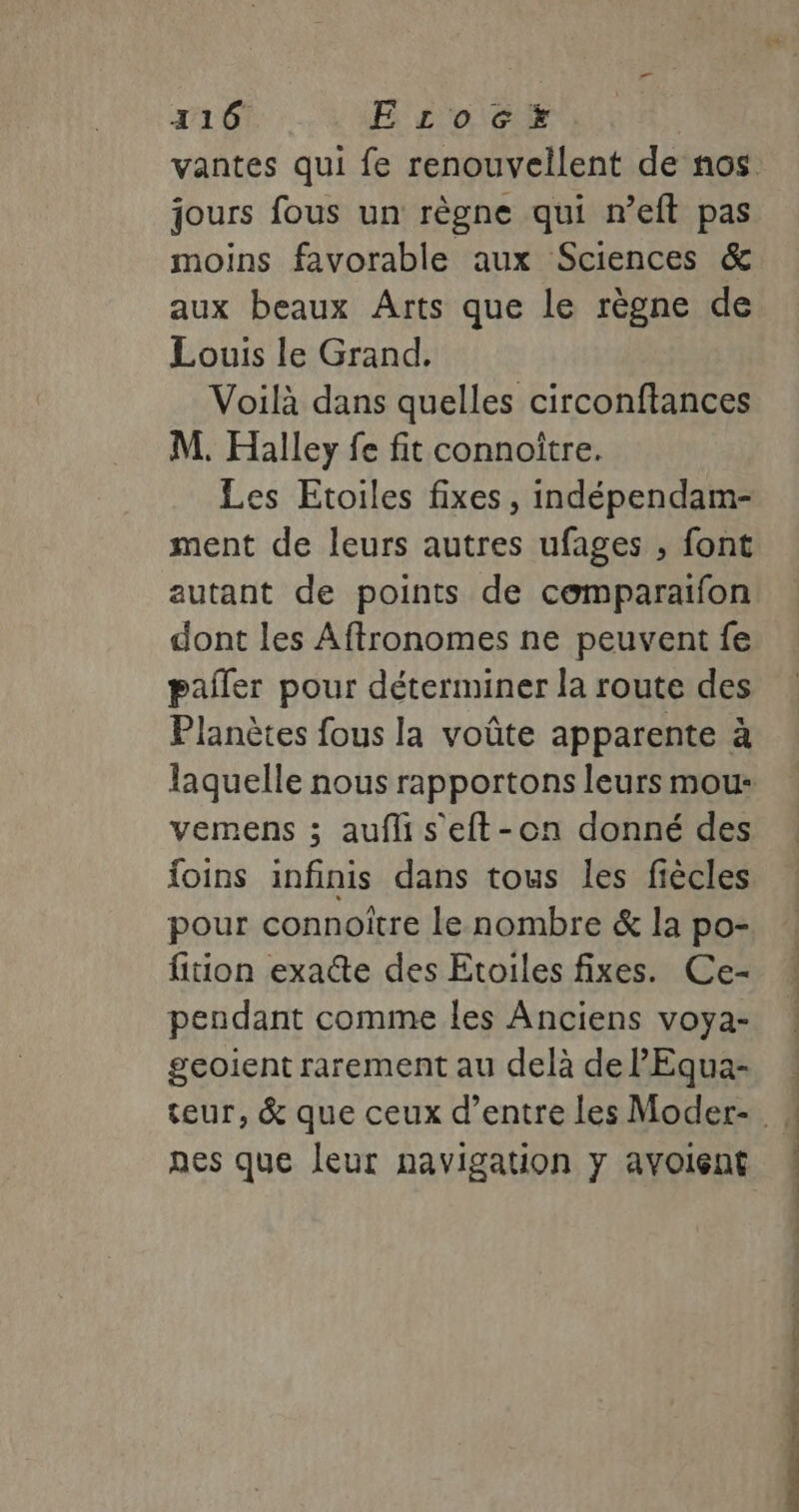 a 116 E rLoc#x jours fous un règne qui n’eft pas moins favorable aux Sciences &amp; aux beaux Arts que le règne de Louis le Grand. Voilà dans quelles circonftances M. Halley fe fit connoître. Les Etoiles fixes, indépendam- ment de leurs autres ufages , font autant de points de comparaifon dont les Aftronomes ne peuvent fe paller pour déterminer la route des Planètes fous la voûte apparente à vemens ; auflis eft-on donné des foins infinis dans tous les fiècles pour connoitre le nombre &amp; la po- fition exacte des Etoiles fixes. Ce- pendant comme les Anciens voya- geoient rarement au delà de PEqua- nes que leur navigation y avoient astro Due ot nd ee SC nt. ün . Mé-ssdernsé ti mue