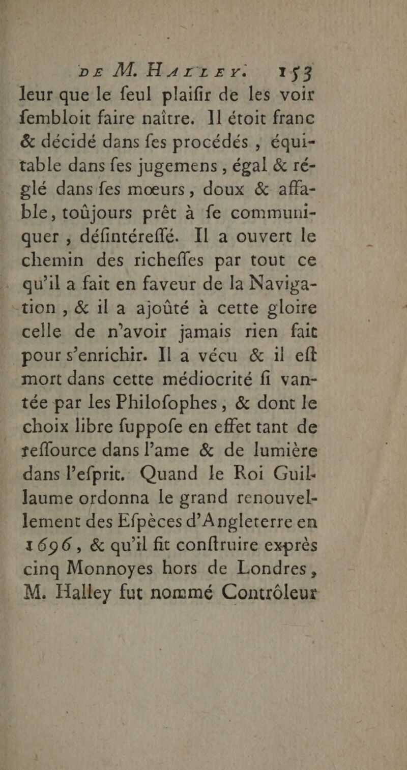 leur que le feul plaifir de les voir fembloit faire naître. 11 étoit franc &amp; décidé dans fes procédés , équi- table dans fes jugemens , égal &amp; ré- glé dans fes mœurs, doux &amp; affa- ble, toüjours prêt à fe communi- quer , défintéreflé. Il a ouvert le chemin des richefles par tout ce . qu’il a fait en faveur de la Naviya- -tion , &amp; il a ajoûté à cette gloire celle de n'avoir jamais rien fait pour s'enrichir. Il a vécu &amp; il eft mort dans cette médiocrité fi van- tée par les Philofophes, &amp; dont le choix libre fuppofe en effet tant de reflource dans l’ame &amp; de lumière dans l’efprit. Quand le Roi Guil- laume ordonna le grand renouvel- lement des Efpèces d'Angleterre en 1696, &amp; qu'il fit conftruire exprès cinq Monnoyes hors de Londres, M. Halley fut nommé Contrôleur