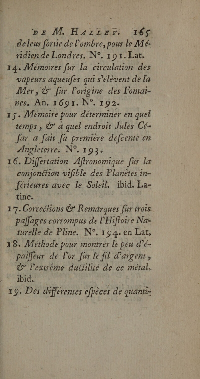 *deleur fortie de l'ombre, pour le Mé- ridien de Londres. N°. 191.Lat. 14. Mémoires fur La circulation des vapeurs aqueufes qui s’élevent de la Mer , © [ur l'origine des Fontai- nes. An. 1691. N°. 192. 15. Mémoire pour déterminer en quel temps , © a quel endroit Jules Cé- far a fait [a premiere defcente en Angleterre. N°. 193. 16. Différtation Afironomique [ur La conjonction vifible des Planètes in- férieures a avec le Soleil. ibid. La- tine. 17. Correéhions &amp; Ress fur trois paîages corrompus de PHiftoire Na turelle de Pline. N°. 104. en Lat, 38. Méthode pour montrer le peu d’é- paîlleur de l'or fur le fil d'argent, © l'extrême duéilité de ce métal. _ ibid. | 19. Des différentes efpèces de quanti=