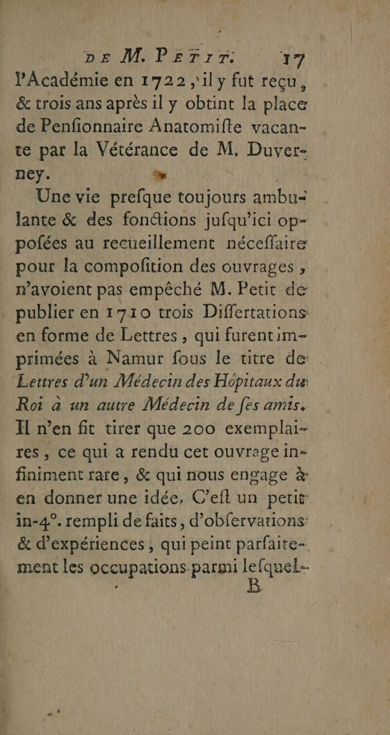 l'Académie en 1722 ,'il y fut recu, &amp; trois ans après il y obtint la place de Penfionnaire Anatomifte vacan- te par la Vétérance de M. Duver- ney. % Une vie prefque toujours ambu= lante &amp; des fonétions jufqu’ici op- pofées au recueillement néceffaire pour la compofition des ouvrages , n’avoient pas empêché M. Petit de . publier en 1710 trois Differtations en forme de Lettres , qui furentim- primées à Namur fous le titre de: Lettres d’un Médecin des Hopitaux du Roi à un autre Médecin de fes amis. Il n’en fit tirer que 200 exemplai- res, ce qui à rendu cet ouvrage in» finiment rare, &amp; qui nous engage à en donner une idée, C’eit un petit in-4°. rempli de faits, d’obfervations: &amp; d'expériences , qui peint parfaite ment les occupations parmi je fquel--