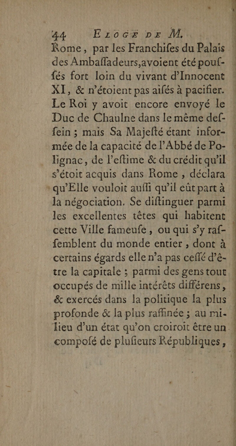 des Ambaffadeurs,avoient été pouf- {és fort loin du vivant d’Innocent XI, &amp; n’étoient pas aifés à pacifier. Le Roï y avoit encore envoyé le Duc de Chaulne dans le même def- fein ; mais Sa Majefté étant infor- mée de la capacité de l'Abbé de Po- Bgnac, de l’eftime &amp; du crédit qu'il s’étoit acquis dans Rome, déclara qu’Elle vouloit aufli qu’il eût part à la négociation. Se diftinguer parmi les excellentes têtes qui habitent cette Ville fameufe, ou qui s’y raf- femblent du monde entier , dont à certains égards elle n’a pas ceflé d’é- tre la capitale ; parmi des gens tout occupés de mille intérêts différens, &amp; exercés dans la politique Îa plus profonde &amp; la plus rafhnée ; au mi- compofé de plufieurs Républiques, ET né Stan GS Ed SR, RÉ RS 2 CN à: n LAR Soit iC :—