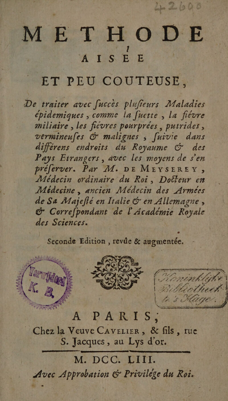 METHODE ‘À Les E E ET PEU COUTEUSE, De traiter avec fucces plufieurs Maladies épidemiques ; comme la fuctte , La fièvre miliaire , les fiévres pourprées, putrides, vermineufes Œ malignes ; faivie dans différens endroits du Royaume © des Pays Etrangers, avec les moyens de s'en préferver. Par M. DE MEYSEREY, Médecin ordinaire du Roi, Doéteur en Médecine , ancien Médecin des Armées de Sa Majefié en Italie S en Allemagne, &amp; Correfpondant de l'Académie Royale des Sciences. s Seconde Edition , revûe &amp; augmentée. Toge 222 ZA 1 Lo hed#. :  e/ HAE. ] M. DCC. LIIT. Avec À peer &amp; Privilège du Roi. ©