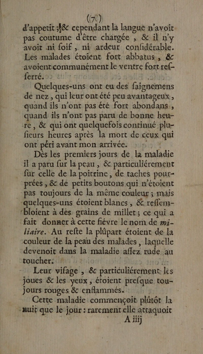 CA d’appetit ;h8c cependant la langue n’avoit pas coutume d être chargée , &amp; il ny avoit ni foif , ni ardeur confidérable. Les malades étoïent fort abbatus, &amp; avoientcommunément le ventre fort ref- ferré. | à EYE Quelques-uns ont eu des faignemens de nez , qui leur ont été peu avantageux, quand ils n’ont pas été fort abondans., quand ils n’ont pas paru de bonne heu- re, &amp; qui ont quelquefois continué plu- fieurs heures après la mort de ceux qui ont péri avant mon arrivée. : ©, : Dès les premiers jours de la maladie il a paru fur la peau , &amp; particuliérement fur celle de la poitrine, de taches pour- prées , &amp; de petits boutons qui m'étoient pas toujours de la même couleur ; mais “quelques-uns éroient blancs, &amp; refflem- ‘bloient à des. grains de millet; ce qui a fait donner à cette fiévre le nom de m:- liaire. Au refte la plüpart étoient de la couleur de la peau des malades , laquelle devenoit dans la maladie aflez rude au toucher: #12. | ét: Leur vifage , &amp; particuliérement. les joues &amp; les yeux , éroient prefque tou- jours rouges &amp; enflammés. Cette maladie commençoit plüt6t la “nuit que le jour : rarementelle atraquoit {bite RU TE