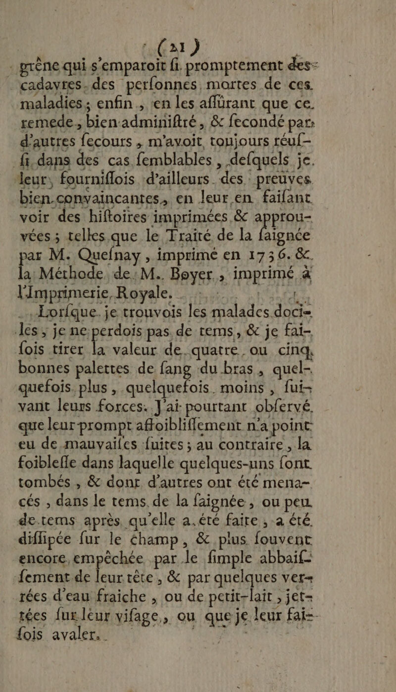 (a) - prêne qui s'emparoit fi. promptement des- cadavres. des perfonnes mortes de ces maladies; enfin, en les aflürant que ce. remede., bien adminiftré, &amp; fecondé par: d’autres fecours ,; m’avoit, toujours réuf- fi. dans des cas femblables , defquels je. leur, fourniflois ‘d’ailleurs. des preuves bien.convaincantes, en leur.en faifant voir des hiftoires imprimées &amp; Pi vées ; telles que le Traité de la faignée par M. Quefnay , imprimé en 1736. &amp;. la Méthode de: M. Boyer ; imprimé, à lmprimerie, Royale, 141 ..Horfque. je trouvois les malades doci= les ; je ne;perdois pas. de rems, &amp; je fai- {ois tirer js valeur de. quatre ou cinq. bonnes palettes de fang du bras, quel- quefois. plus , PS AT moins , fui- vant leurs forces. J'ai pourtant obfervé. que leur-prompt afoibliflement n’a point eu de mauvailes fuites ; au contraire, la foiblefle dans laquelle quelques-uns font tombés , &amp; donr d’autres ont été mena- cés , dans le tems. de la faignée , ou peu de.tems après qu'elle a.éré faire ; a été diflipée fur le éhamp, &amp; pius. fouvent encore, empêchée par le fimple abbaif- fement.de Le tête, &amp; par quelques ver= rées d'eau fraiche , ou de petit-lait , jet- tées lux leur vifage,, ou que je leur fai fois avaler.