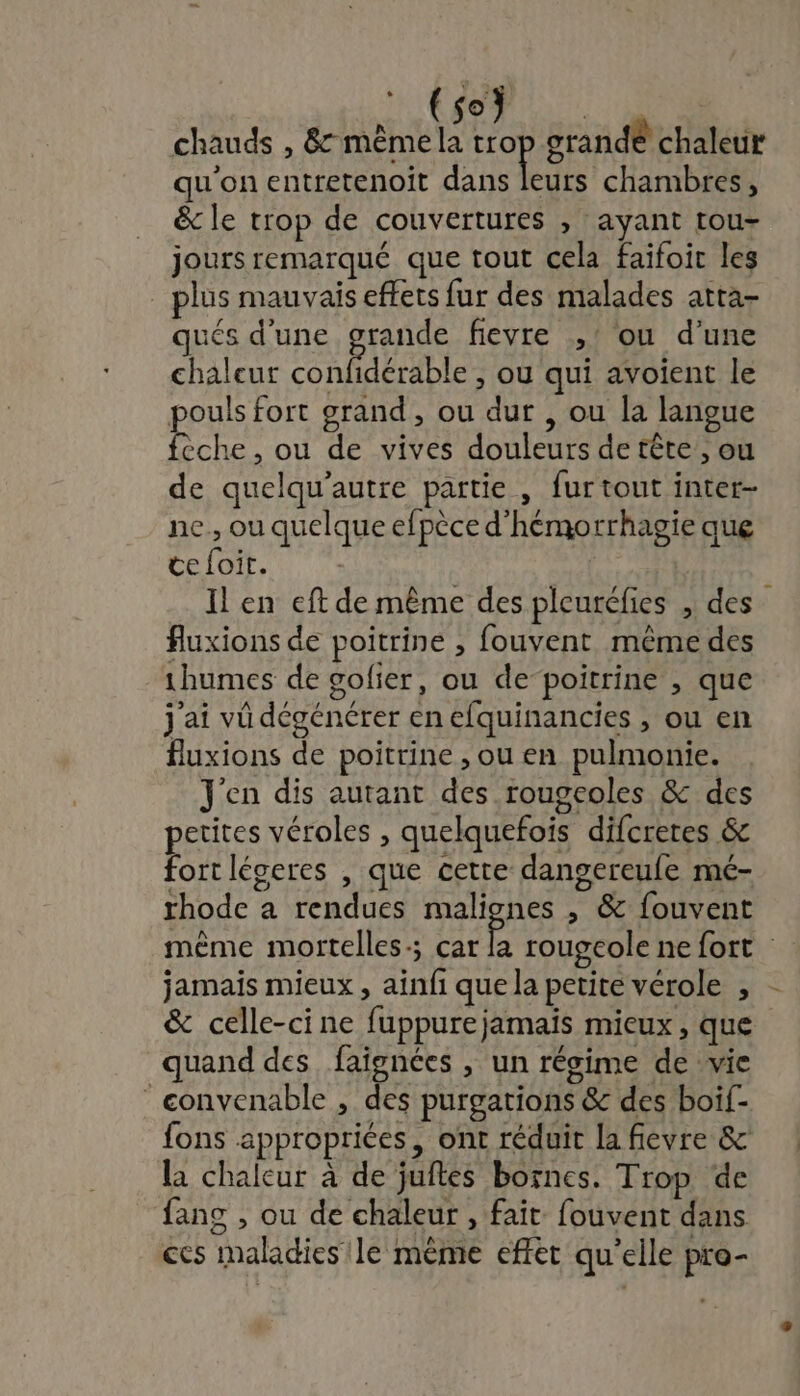 Mi RSR ENS chauds , 8 mêmela Ho grande chaleur qu'on entretenoit dans leurs chambres, &amp; le trop de couvertures , ayant tou- jours remarqué que tout cela faifoir les _ plus mauvais effets fur des malades atta- qués d'une grande fievre ,' ou d’une chaleur confidérable , ou qui avoïent le pouls fort grand, ou dur , ou la langue feche , ou de vives douleurs de tête ; ou de quelqu’autre partie , fur tout inter- ne., ou quelque efpèce d'hémorrhagie que ce foit. Il en eft de même des pleuréfies , des fluxions de poitrine , fouvent même des 1humes de golier, ou de-poitrine , que j'ai vü dégénérer en efquinancies , ou en fuxions de poitrine , ou en pulmonie. J'en dis autant des rougcoles &amp; des etites véroles , quelquefois difcretes &amp; Fa légeres , que cette dangereufe mé- rhode a rendues malignes , &amp; fouvent &amp; celle-ci ne fuppurejamaïs mieux, que quand des faignées , un régime de vie ‘ convenable , des purgations &amp; des boif- fons appropriées, ont réduit la fievre &amp; la chaleur à de juftes bornes. Trop de fans , ou de chaleur , fait fouvent dans ces maladies le mème effet qu'elle pro-