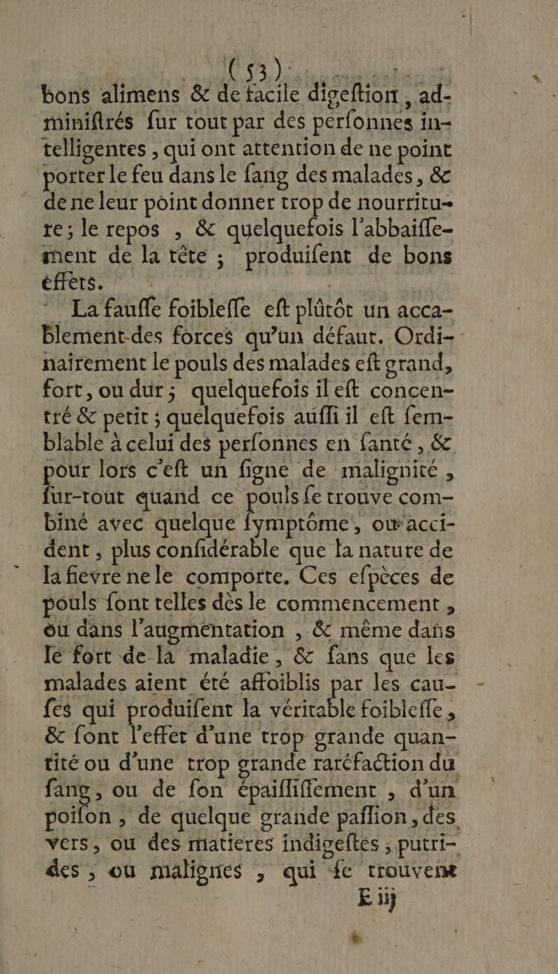 bons alimens &amp; de facile diseftion , ad- minifirés fur tout par des perfonnes in- telligentes , qui ont attention de ne point porter Le feu dans le fang des malades, &amp; de ne leur point donner trop de nourritu- te; le repos , &amp; quelquefois l’abbaïffe- ment de la tête ; produifent de bons éffets. | | | La fauffe foibleffe eft plûrôt un acca- blement-des forces qu’un défaut. Ordi- nairemenit le pouls des malades eft orand, fort, ou dur; quelquefois ileft concen- tré &amp; petit ; quelquefois aufli il eft fem- blable à celui des perfonnes en fanté , &amp; pour lors c'eft un figne de malignite , fur-tout quand ce pouls fe trouve com- biné avec quelque Ronan , OWaCCI- dent , plus confidérable que fa nature de la fievre nele comporte, Ces efpèces de pouls font telles dès le commencement, où dans l'augmentation , &amp; même dans lé fort de la maladie, &amp; fans que les malades aient été affoiblis par les cau- fes qui produifent la véritable foibleffe , &amp; font l'effet d'une trop grande quan- tité ou d'une trop grande raréfaction du rie ou de fon épaifliffiement , d'un poifon ; de quelque orande palion, des vers, ou des matieres indigeftés ; putri- des ; où malignes , qui fe trouver E ii +