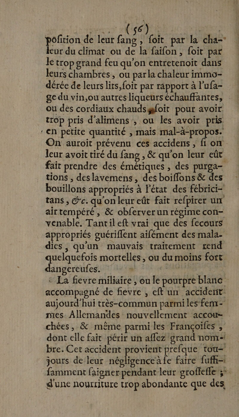 &gt; 6 CIN ER Pôfition de leur fang , foit par la cha- leur du climat ou de la faifon, foit par le trop grand feu qu’on entretenoit dans leurs chambres, ou par la chaleur immo- dérée de leurs lits, foit par rapport à lufa- ge du vin,ou autres liqueurs échauffantes, ou des cordiaux chaudsgsfoit pour avoir trop pris d'alimens , ou les avoir pris ‘en petite quantité , mais mal-à-propos. On auroit prévenu ces accidens ; f1 on. leur avoit tiré du fang , &amp; qu'on leur eût fait prendre des émétiques , des purga- tions , deslavemens, des boiflons &amp; des bouillons appropriés à Pétat des fébrici- tans , @'c. qu'on leur eût fait refpirer un airtempéré, &amp; obferver un régime con- venable. Tantil eft vrai que des fecours appropriés guériflent aifément des mala- dies, qu'un mauvais traitement rend quelquefois mortelles , ou du moins fort dangereufes. | ANS © La fievre miliaire , ou le pourpre blanc accompagné de fievre , eft un acciderit- aujourd hui très-commun parmi les fem mes. Allemandes nouvellement accouw- chées, &amp; même parmi les Françoiles , dont elle fait périr un affez grand nom bre. Cet accident provient prefque tou jours de leur négligence à fe faire fufh-1 famment faigner pendant leur groffeffe 3: d'une nourriture trop abondante que des