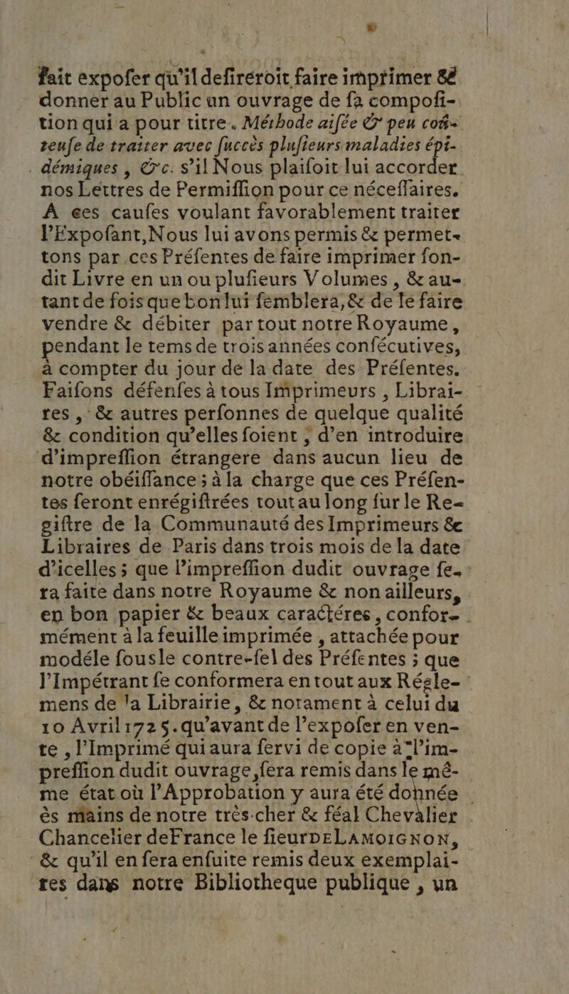 L fait expofer qu'ildefireroit faire imprimer 8€ donner au Public un ouvrage de fa compof- tion qui a pour titre. Mérhode aifée © peu co@- teufe de traiter avec [uccès plufieurs maladies ia démiques | ©'c. s’il Nous plaifoit lui accorder nos Lettres de Permiflion pour ce néceffaires. À €es caufes voulant favorablement traiter PExpofant,Nous lui avons permis &amp; permet tons par ces Préfentes de faire imprimer fon- dit Livre en un ou plufeurs Volumes , &amp; au- tant de fois que bonlui femblera,&amp; de le faire vendre &amp; débiter par tout notre Royaume, pendant le tems de trois années confécutives, à compter du jour de la date des Préfentes, Faifons défenfes à tous Imprimeurs , Librai- res , &amp; autres perfonnes de quelque qualité 8 condition qu’elles foient , d’en introduire d’impreflion étrangere dans aucun lieu de notre obéiffance ; à la charge que ces Préfen- tes feront enrégiftrées tout au long {ur le Re= giftre de la Communauté des Imprimeurs &amp; Libraires de Paris dans trois mois de la date d’icelles ; que l’impreffion dudit ouvrage fe. : ra faite dans notre Royaume &amp; non ailleurs, en bon papier &amp; beaux caractéres, confor. . mément à la feuille imprimée , attachée pour modéle fousle contre-fel des Préfentes ; que l’Impétrant fe conformera en tout aux Régle- mens de la Librairie, &amp; notament à celui du 10 Avrili725.qu'avant de l’expofer en ven- te , l’Imprimé qui aura fervi de copie a°l’im- preffion dudit ouvrage, fera remis dans le mé- me état où l’Approbation y aura été dohnée ès mains de notre très-cher &amp; féal Chevalier Chanceïier deFrance le fieurpeLAMoïGnoN, &amp; qu’il en fera enfuite remis deux exemplai- res dans notre Bibliotheque publique , un