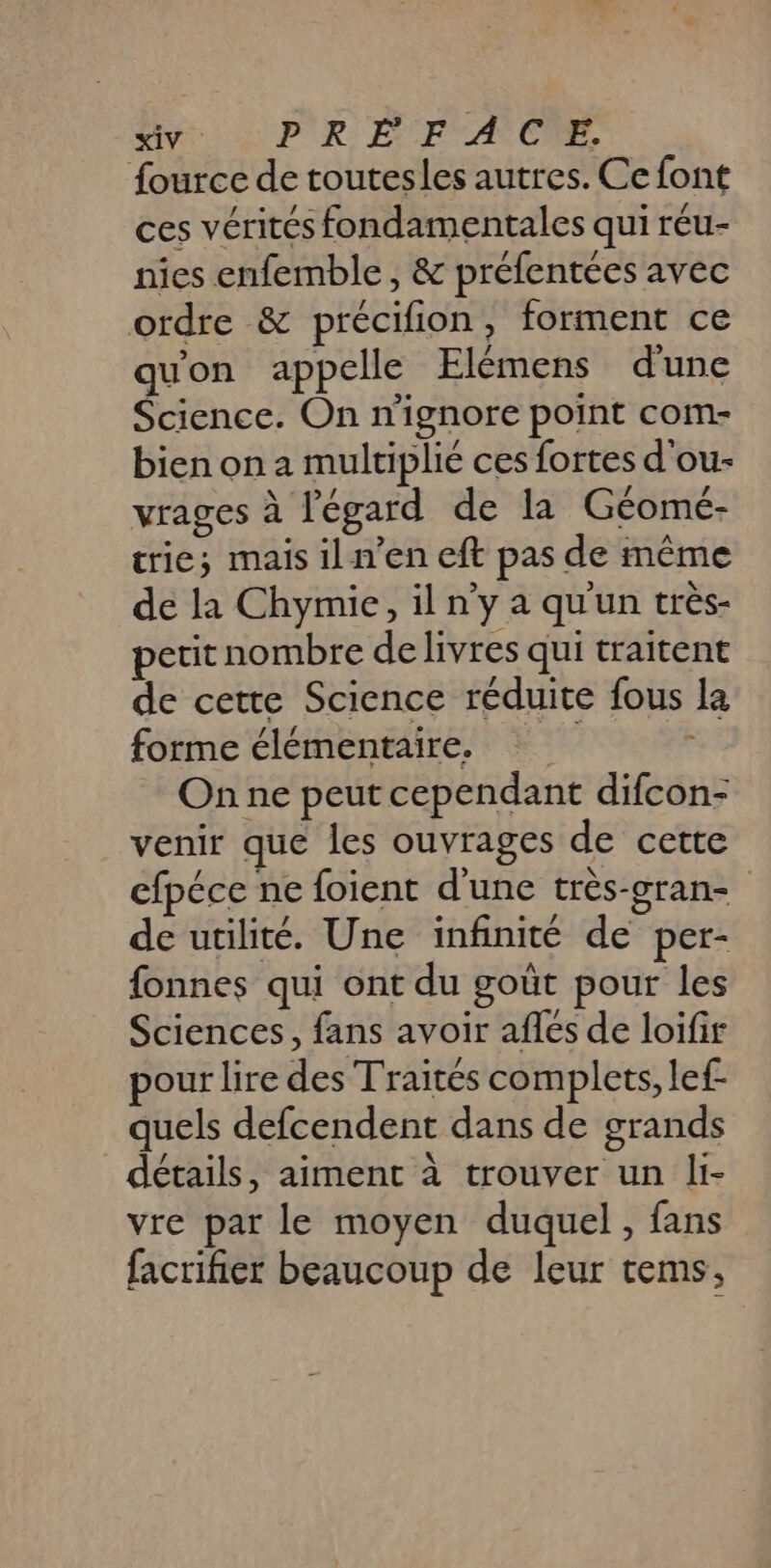 AV LR E FACE fource de toutesles autres. Ce font ces vérités fondamentales qui réu- nies enfemble , &amp; préfentées avec ordre &amp; précifion, forment ce quon appelle Flémens d'une Science. On n'ignore point com- bien on a multiplié ces fortes d'ou- A #42 7 - 4 / vrages à l'égard de la Géomé- trie; mais il n’en eft pas de même de la Chymie, il n’y a qu'un très- petit nombre de livres qui traitent de cette Science réduite fous la forme élémentaire. On ne peut cependant difcon- venir que les ouvrages de cette efpéce ne foient d'une très-cran- de utilité. Une infinité de per- fonnes qui ont du goût pour les Sciences, fans avoir aflés de loifir pour lire des Traités complets, lef- quels defcendent dans de grands détails, aiment à trouver un li- vre par le moyen duquel, fans facriñier beaucoup de leur tems,