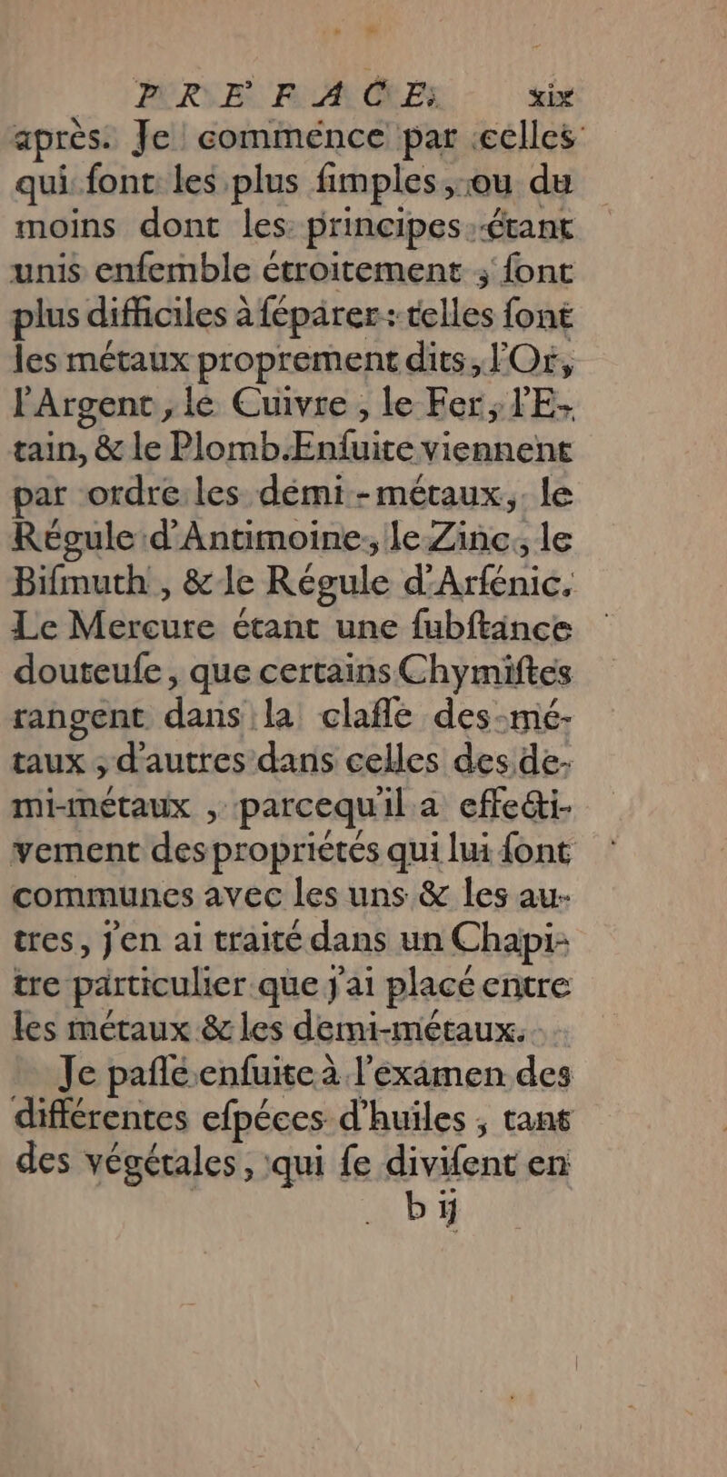 après. Je eomménce par celles qui fonc les plus fimples,:ou du moins dont les: principes:-étant unis enfemble étroitement ; font plus difficiles à {épärer: telles font les métaux proprement dits, Or, Argent, le Cuivre , le Fer; V'E- tain, &amp; le Plomb.Enfuite viennent ar ordre:les démi -métaux.,. le Réoule d'Antimoine. le Zinc, le Bifmuth , &amp;le Régule d'Arfénic, Le Mercure étant une fubftänce douteufe, que certains Chymiftes rangent dans la clafle des-mé- taux ; d'autres dans celles des de: mi-métaux , parcequil a effe&amp;i- vement des propriétés qui lui font communes avec les uns &amp; les au- tres, Jen ai traité dans un Chapi- tre particulier que j'ai placé entre les métaux &amp; les dermi-métaux. . Je pañléenfuiteà l'examen des différentes efpéces d'huiles ; tans des végétales, qui fe divifent en bi