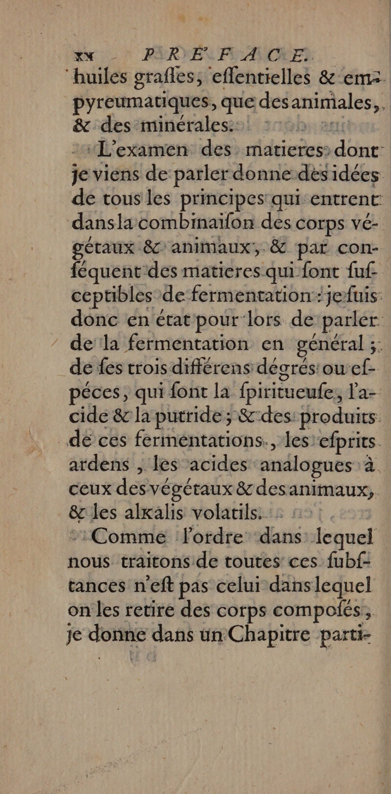 “huiles grafles, effentielles &amp; em. pyreumatiques, que des animales, &amp; des minérales: “L'examen des ddtreèsis dont: je viens de parler donne des idées de tous les principes: qui entrent: dansla combinaïlon des corps vé- gétaux 8 animaux, &amp; par con féquentdes matieres qui font fuf ceptibles de fermentationjefuis. donc en état pour lors de parler dela fermentation en général ;;: ë de fes trois différens décrés'ouef- péces, qui font la fpiritueufe, l'a- cide &amp; la purride; &amp;-des: produits. _dé ces fermeéntations., les: efprits. ardens , les acides analogues à ceux des végétaux &amp; desanimaux,. &amp; les alxalis volatils. : : Comme ordre dans: lequel nous traitons de toutes ces fubf- tances n'eft pas celui danslequel on les retire des corps compoiés,, je Mn à “ga un Chapitre parti-