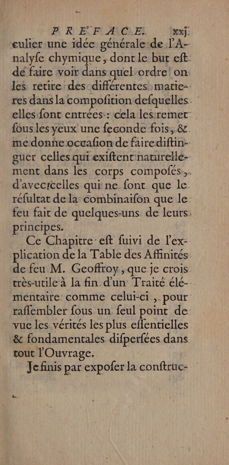ae B REF ANCUEL xf eulier une idée générale:de l'A nalyfe chymique ; dont le but eft dé faire voir dans quel ordre! on: les retire des différentes matie-. res dans la compofition defquelles. elles font entrées:: cela lesremet: fous les yeux une feconde fois, &amp;. medonne occafion de fairediftin-- guer celles qui exiftentinaturelle-- ment dans les corps compofés... d'avecrcelles-qui ne. font. que le réfultat dela: combinaïfon que le feu fait de quelques-uns. de leurs: principes. Ce Chapitre’ eft fuivi de lex- plication de la Table des Affinités: de feu M. Geoffroy, que je crois très-utilec à la fin d'un Traité élé- mentaire: comme celui-ci. pour raflembler fous un. feul point de vue les vérités les plus effentielles &amp; fondamentales difperfées dans tout l'Ouvrage. | Jefinis par expofer la conftruc-