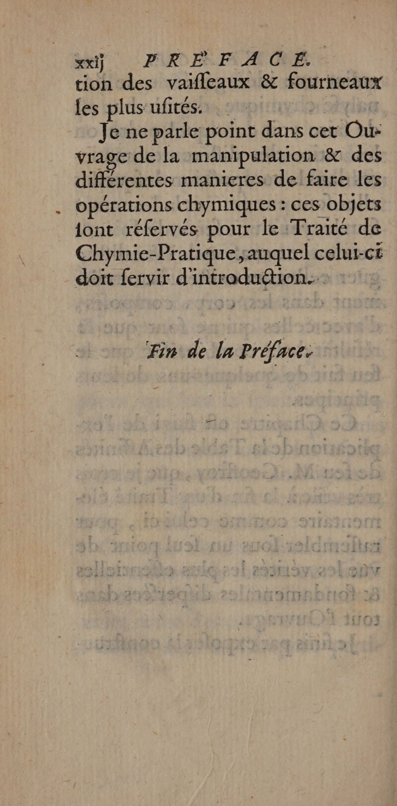 ei}. PK EF. A CE. tion des vaifleaux &amp; fourneaux les plus ufités. Je ne parle point dans cet Ci vrage de la manipulation &amp; des diférontés manieres de faire les opérations chymiques : ces objets iont réfervés pour le Traité de Chymie-Pratique auquel celui-ci doit fervir d'introduétion. Fin de la Préface.