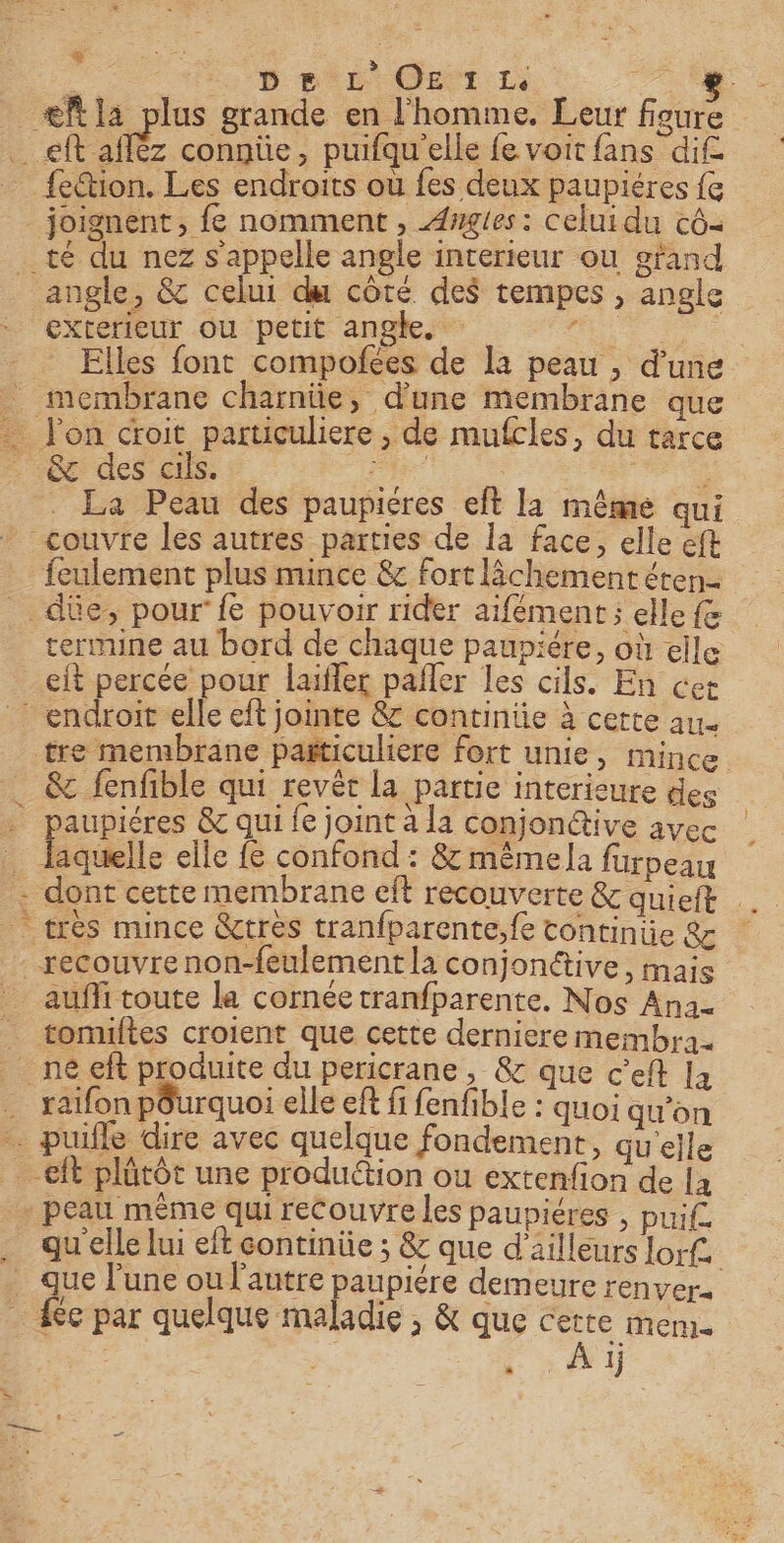 ue De L'OE T1 en Æfla plus grande en l'homme. Leur figure eft afléz connüe, puifqu'elle fe voit fans dif fection. Les endroits où fes deux paupiéres {e joignent, fe nomment , Awgies : celui du cô- té du nez s'appelle angle interieur ou gtand angle, &amp; celui du côté des tempes , angle exterieur ou petit angle. : an : Elles font compofees de la peau , d’une &amp; des cils. 1 ro L La Peau des paupicres eft la même qui feulement plus mince &amp; fort lâchement éten- termine au bord de chaque pauniére, où elle et percée pour laïfler pañler les cils. En cer tre membrane pañticuliere fort unie, mince. laquelle elle fe confond : 8 même la furpeau auffi toute la cornée tranfparente. Nos Ana. tomuftes croient que cette derniere membra. raifon pôurquoi elle eft fi fenfible : quoi qu'on peau même qui recouvre les paupiéres , puif. qu elle lui eft continiüe ; &amp; que d'ailleurs lorf. que l'une ou l'autre paupière demeure renvers 4e par quelque maladie , &amp; que cette mem. | a à