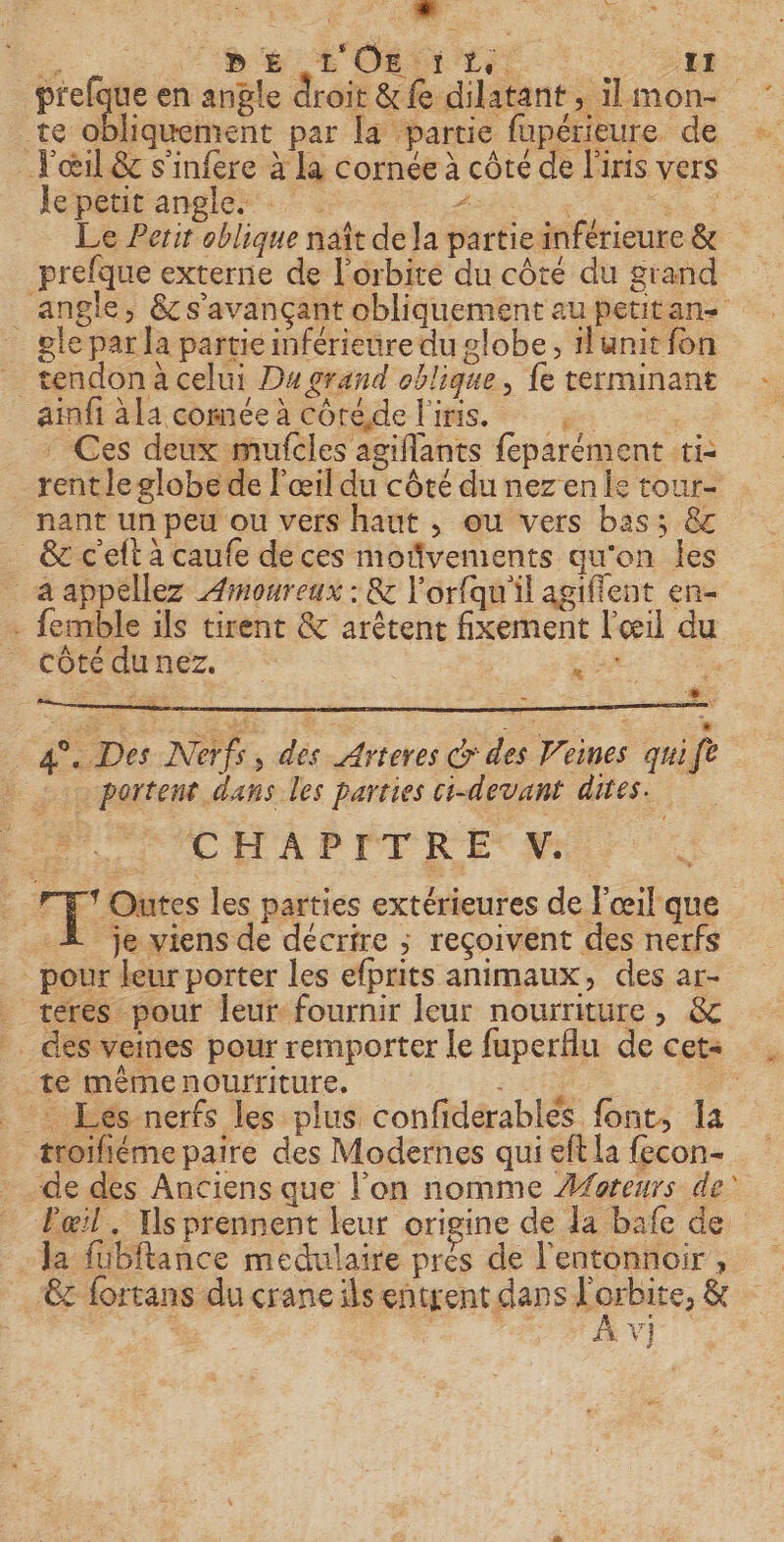 an. eur NORMES &gt; 2m: Prose en angle droit &amp;£ dilatant, il mon- te obliquement par la partie fupérieure de œil &amp; s'infere à la cornée à côté de l'iris vers Je petit angles AO + Se À | Le Petit oblique naît de la partie inférieure &amp; prefque externe de l'orbite du côté du grand _ angle, &amp;s'avançant obliquement au petitan _ gle par la partie inférieure du globe, lunit fon _ tendona celui Dugrand oblique, {e terminant ainfi à la cornée à cÔréde l'iris. js : Ces deux mufcles agiflants feparément ti: rent le globe de l'œil du côté du nez en le tour- nant un peu ou vers haut , ou vers bas; &amp; _ &amp; c'elt a caufe deces mofñvements qu'on les aappéllez Amoureux : &amp; l'orfqu'il agiffent en- femble ils tirent &amp; arêtent fixement l'œil du côté dunez. | 0, s ° à : &amp;. 4°. Des Nerfs, dés Arteres Gr des Veines qui fe | portent dans les parties ci-devant dires. MRC HA PB DT RE M: TT * Outes les parties extérieures de l'œil que Æ je viens de décrire ; reçoivent des nerfs pour leur porter les efprits animaux, des ar- _ teres pour leur fournir leur nourriture, &amp; _ des veines pour remporter le fuperflu de cet= te mÉmenourriture. LH | _ Les nerfs les plus confiderablés font, la troifiéme paire des Modernes qui eft la fecon- de des Anciens que l'on nomme Æforeurs de _ Pœil. Is prennent leur origine de Ja bafe de la füubftance medulaire prés de l'entonnoir , ‘z fortans du crane ils entrent dans pero &amp;