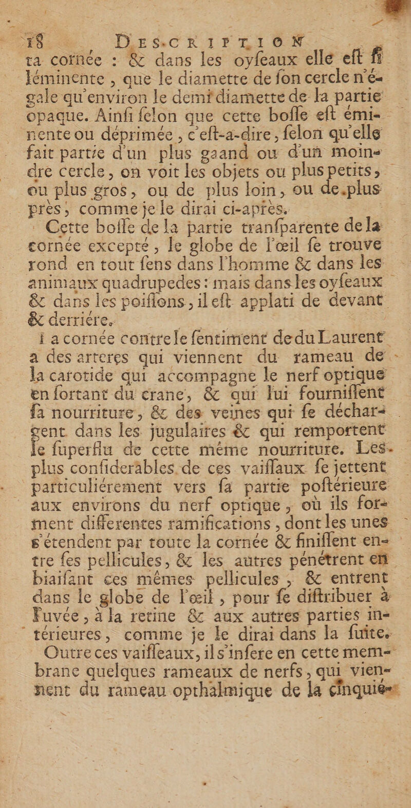 Pt. DESCRAIrLION FE ra cornée : &amp; dans les oyfeaux elle eft fi léminente , que le diamette de fon cercle n'é- gale qu'environ le demfdiamette de la partie opaque. Ainfi felon que cette bofle eft mi rente ou déprimée , c'eft-a-dire, felon qu'elle fait partie d'un plus gzand ou d'uñ moins dre cercle, on voit Les objets ou pluspetits, ou plus gros, ou de plus loin, ou de.plus près, comme je le dirai ci-après. se Cette bolfe de la partie tranfparente de læ cornee excepté, le globe de l'œil fe trouve rond en tout fens dans l'homme &amp; dans les animaux quadrupedes : mais dans les oyfeaux &amp; dans les poifions , ileft applati de devant &amp; derriére. | : | ï a cornée contrele fentiment dedu Laurent a des arteres qui viennent du rameau de la carotide qui accompagne le nerf optique en fortant du crane, &amp; qui lui fournifient fa nourriture, &amp; des veines qui fe deéchar&lt; . gent dans les jugulaires ê&amp;c qui remportent fe fuperflu de cette même nourriture. Les. plus confideräbles de ces vaiflaux fe jettent particuliérement vers fa partie pofterieure aux environs du nerf optique , où ils for+ ment differentes ramifications , dont les unes s'étendent par route la cornée &amp; finiflent en tre {es pellicules, &amp; les autres pénétrent ent biaifant ces mêmes pellicules ; &amp; entrent dans le globe de l'œil , pour fe diftribuer à Fuvée , à la retine 8: aux autres parties in« ‘térieures, comme je Le dirai dans la fuite. Outre ces vaifleaux, ils’infere en cette mem brane quelques rameaux de nerfs, qui vien- nent du rameau opthalmique de la cfnquiéss = ‘