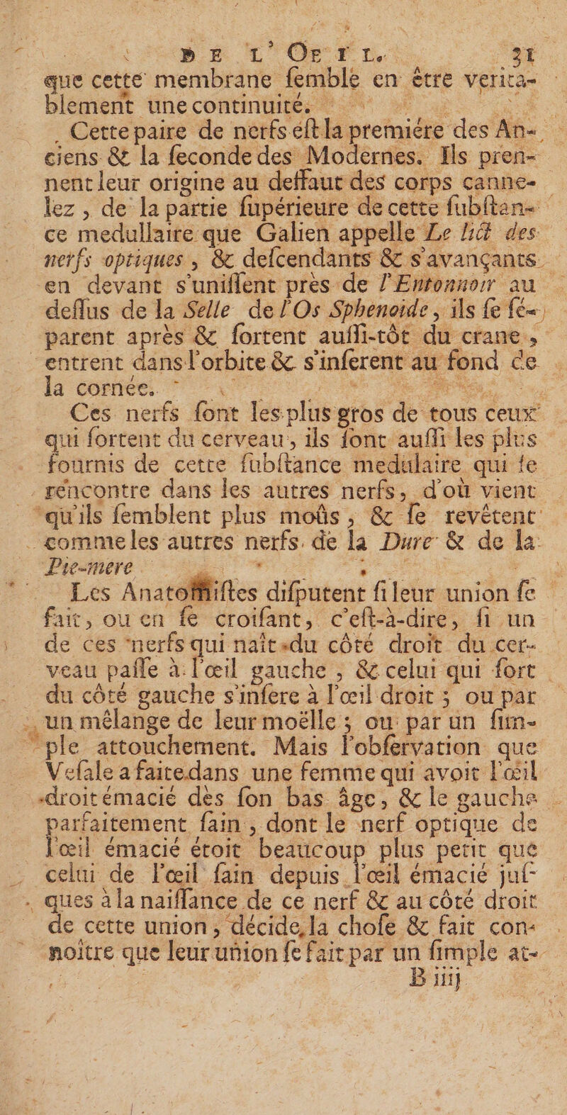 AN AC on no: que cette membrane femble en être verira- blement une continuités 4 2 2 à . Cettepaire de nerfs eft la premiére des An- ciens &amp; la feconde des Modernes. Ils pren- nent leur origine au deffaut des corps çanne- lez , de la partie fupérieure de cette fubftan- ce medullaire que Galien appelle Ze Hé des nerfs optiques , &amp; delcendants &amp; s'avançants. en devant s’uniflent près de l'Enronnor au deflus de la Selle de l'Os Sphenoïde , ils fe fe. parent après &amp; fortent aufli-tôt du crane, “entrent dans l'orbite &amp; s'inferent au fond ce 19 étend Ne a Ces nerfs {ont les plus gros de tous ceux qiu fortent du cerveau, ils {ont auñli les plus fournis de cetre fubltance medulaire qui te - séncontre dans les autres nerfs, d'où vient “qu'ils femblent plus moûs, &amp;c le revêtenc _ comme les autres nerfs. de la Dure &amp; de la Pre-mere | ; | EN D Anatoñfiift ÿ + MERS MES PRE ; fiftes difputent fileur union fe fait, ou en fe croifant, c'eft-à-dire, fi un de ces “nerfs pis du côté droit du cer. ., un mélange de leur moëlle ; ou par un fun- ”ple attouchement. Mais l'obfervation que ... Fe Bin