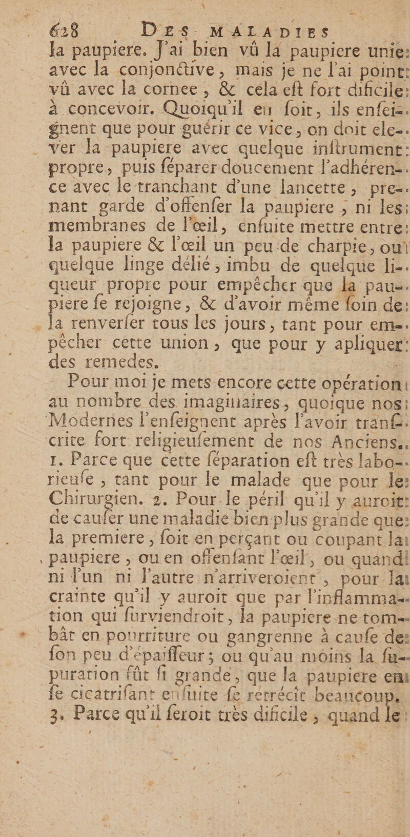 = _ \ é 618 D£Es MALADIES F. la paupiere. J'ai bien vû la paupiere unie: avec la conjonctive, mais je ne l'ai point: vü avec la cornee , &amp; cela eft fort dificile: à concevoir. Quoiqu'il ex foit, ils enfers. # gnent que pour guérir ce vice, on doit ele. propre, puis féparer doucement l’adhéren-. ce avec le tranchant d'une lancette, prez. nant garde d'offenfer la paupiere ; ni les: membranes de l'œil, enfuite mettre entre: la paupiere &amp; l'œil un peu de charpie, owt quelque linge délié , imbu de quelque li-. queur propre pour empêcher que la pau. piere fe rejoigne, &amp; d’avoir même foin de: la renverfer tous les jours, tant pour eme. pécher cette union, que pour y apliquer: des remedes. “He s Pour moi je mets encore cette opération: au nombre des. imaginaires, quoique nos: 1. Parce que cette féparation eft très labo=. rieufe ; tant pour le malade que pour le: Chirurgien. 2. Pour.le péril qu'il y auroit: de caufer une maladie bien plus grande que: la premiere, foit en perçant où coupant lai paupiere , ou en offenfant l'œil, ou quandi ni fun ni l'autre n'arriveroient , pour la crainte qu'il y auroit que par l'inflamma-. tion qui furviendroit, la paupiere.ne tom bât en pourriture ou gangrenne à caufe de: fon peu d'épaïfleur ; ou qu'au moins la fa puration füt f1 grande, que la paupiére em fe cicatrifant enfuite fe rétrécit beaucoup.