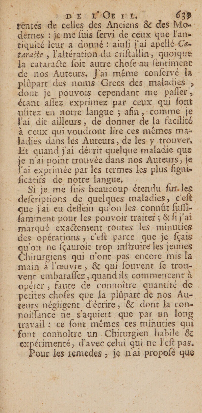 _ séntes de celles des Anciens &amp; des Mo dérnes : je me fuis fervi de ceux que l'an _tiquité leur a donné : ainfi j'ai apelle.Cs- tarafle , Valtération du criflallin, quoique la cataraûte foit autre chofe au fentiment de nos Auteurs. J'ai même confervé la plûpart des noms Grecs des maladies ;, dont je pouvois cependant me paller, étant affez exprimez par ceux qui font uftez en notre langue ; afin, comme je Pai dit ailleurs, de donner de la facilité ‘ à ceux qui voudront lire ces mêmes mas Jadies dans les Auteurs, de les y trouver. Et quand j'ai décrit quelque maladie que j° n'ai point trouvée dans nos Auteurs, je ai exprimée par les termes les plus figni- ficatifs de notre langue, Si je me fuis beaucoup étendu fur. les _defcriptions de quelques maladies, c'eft que jai eu deflein qu'on les connût fufi- farament pour les pouvoir traiter ; &amp; fi j'ai marqué exadtement toutes les minuties des opérations , c'eft parce que je fçais qu'on ne fçauroit trop infiruire les jeunes Chirurgiens qui n’ont pas encore mis la main à l'œuvre, &amp; qui fouvent fe trou vent embaraflez , quand ils commencent à opérer , faute de connoitre quantité de petites chofes que la plüpart de nos Au- teurs négligent d'écrire, &amp; dont la con- noiflance ne s'aquiert que par un long travail : ce font mêmes ces minuties qui ‘font connoître un Chirurgien habile &amp; expérimenté, d'avec celui qui ne J'eft pas. Pour les remedes ; je n'ai propolé que