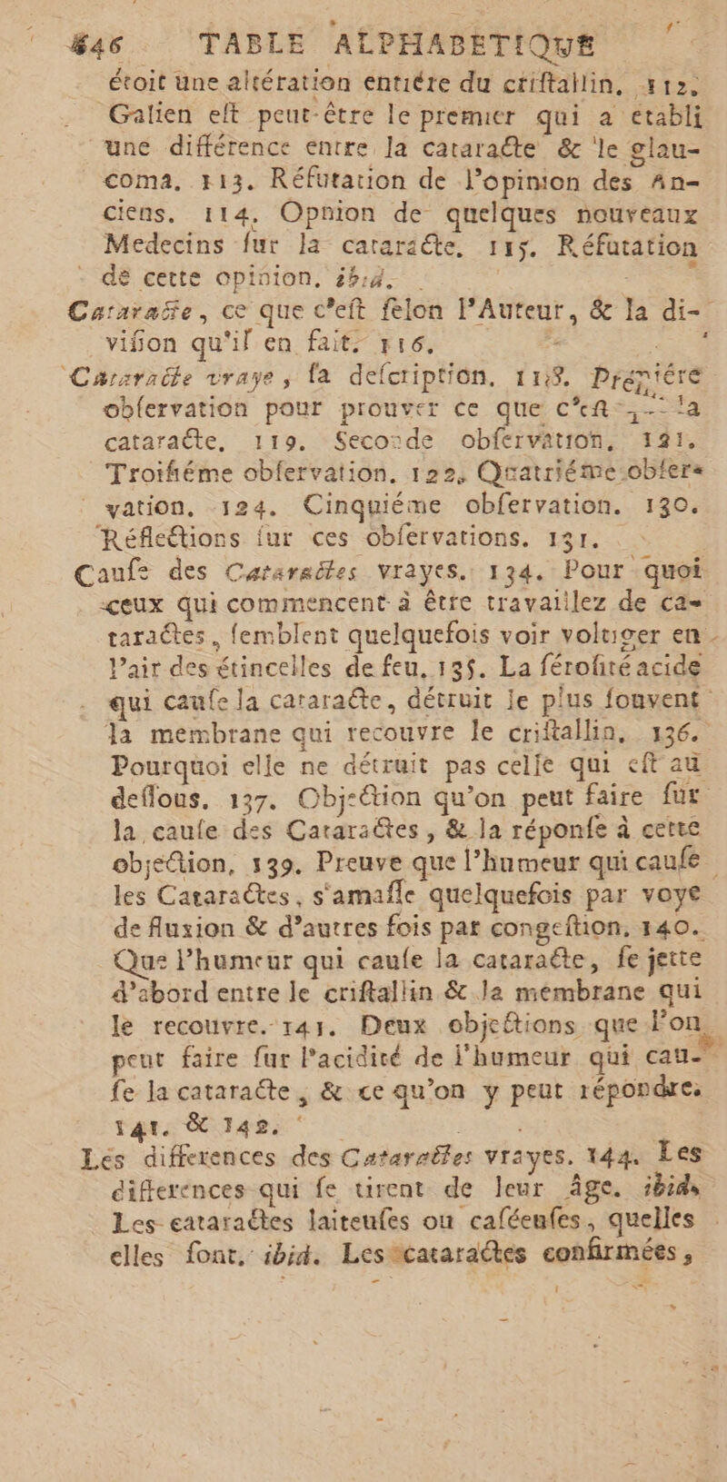 étoit une altération entiére du criftallin, 412. Galien elt peut-être le premier qui a etabli une différence entre la cataraéte &amp; ‘le glau- coma. 113. Réfutarion de l'opinion des An- cicns. 114, Opnion de quelques nouveaux Medecins fur a cararséte, 115. Réfatation dé cette opinion, £h:4. | FE PA Cararaëñe, ce que c’eft felon lAuteur, &amp; la di- _vifon qu'il en fait. y16. £ HER Cararacle vraye, fa defcription. 1118. Prept'ére obfervation pour prouver ce que cf. !a cataraëte, 119. Seconde obfervation, 121. Troifiéme obfervation. 122, Quatriéme-obfers vation, 124. Cinquiéme obfervation. 130. Réfleétions fur ces obfervations. 13r. Caufs des Cararaëles vrayes. 134. Pour quoi ceux qui commencent à être travaiilez de ca= taraétes. femblent quelquefois voir voltiger en - l'air des étincelles de feu, 135. La férofité acide qui caufe la cararaëte, détruit Je plus fouvent la membrane qui recouvre le criftallin. 136. Pourquoi elle ne détruit pas celle qui ft au deffous. 137. Obj-étion qu’on peut faire fur la caule des Cararaëtes, &amp; la réponfe à cette objetion, 139. Preuve que l’humeur qui caufe les Cataraëtes, s'amafle quelquefois par voye de fluxion &amp; d’autres fois par congeftion, 140. us l'humeur qui caufe la cataraëte, fe jette d’abord entre le criftallin &amp; la membrane qui le recouvre. 141. Deux objeftions que Fon. peut faire fur l'acidité de l'humeur qui cau- fe la cataraëte , &amp; ce qu’on y peut répondre. tar Rae Es à | Les differences des Cararméles vrayes. 144 Les ciferences qui fe tirent de leur âge. ibids Les eataraétes laiteufes où caféenfes, quelles elles font, ibid. Les cataradtes confirmées, 1 A ë »