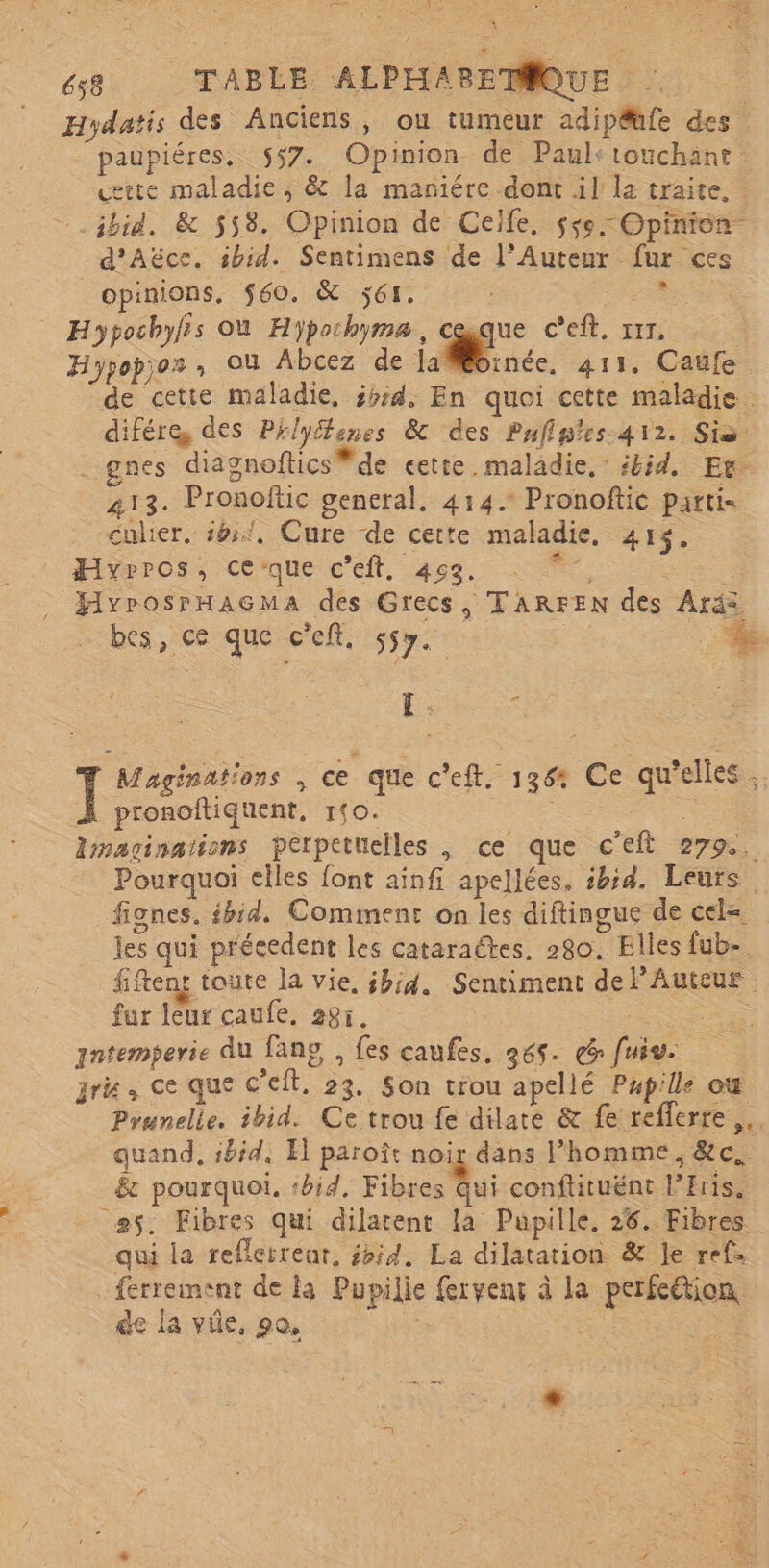 A A 658 TABLE ALPHABETQUE Hydatis des Anciens, ou tumeur adipéhfe des paupiéres, 557. Opinion de Paul:touchänt uette maladie, &amp; la maniére dont il la traite. ibid. &amp; 558. Opinion de Celfe, sse Opinion. _d’Aëcec. ibid. Sentimens de l’Auteur fur ces opinions, $60. &amp; ÿ61. ee Hypochyfis Où Hypochyma, a C'eft, xrr: Hypopjos , Où Abcez de lainée, 411. Caufe de cette maladie, 5ssd, En quoi cette maladie. difére, des Pélyélenes &amp; des Pufinies-412. Six _pnes diagnoftics * de cette. maladie, ibid, Et. 213. Pronoftic general, 414. Pronoftic parti- culier. 165, Cure de cette maladie. 41%. Hyrros, ceque c’eft. 452. e HyrosrHaGMa des Grecs, TARFEN des Aräs bes, ce que cef. 557. + EL: s I Maginahons , ce que c'eft, 136: Ce qu'elles. pronoitiquent, 1fO. + Amaginations perpetuelles |, ce que c'eft 279, Pourquoi elles font ainfi apellées. ibid. Leurs. fignes. ibid. Comment on les diftingue de cel= les qui précedent les cataraëtes, 280, Elles fub- fiftent toute la vie, ibid. Sentiment delAuteur fur leur caufe. 285. er qntemperie du fans , fes caufes, 265. ee fuis. ru, ce que C'eit, 23. Son trou apellé Pupille où Prunelle. ibid. Ce trou fe dilate &amp; fe refferre,, quand, ibid, El paroît noir dans l’homme, &amp;c.. &amp; pourquoi, :bid, Fibres Qui conftituént Pris. 5. Fibres qui dilatent la Pupille, 26. Fibres qui la reflerrenr, id, La dilatation &amp; Je ref: _ferrement de la Pupilie frvenc à la perfeétion de la vie, 90, Re | La +