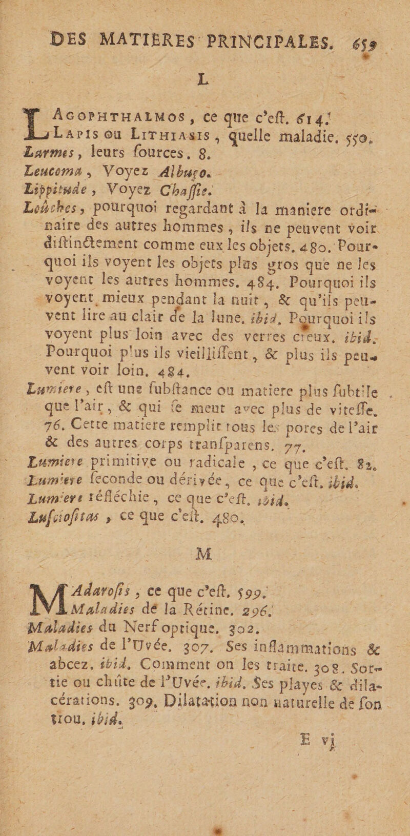 Se ï L RUE TH ; = N AGOPHTHALMOS, ce que C’eft, 614: sLaris ou Lirurasts, quelle maladie, sso, Larmes, leurs {ources, 8. Leucoma, Voyez Albwro. Lippitnde, Voyez Chaffie. Lowshes, pourquoi regardant à la maniere ordis: _naïre des autres hommes , ils ne peuvent voir. diftinétement comme eux les objets. 480. Pour- quoi ils voyent les objets plas gros que neles _voyent les autres hommes, 484, Pourquoi ils -voyent, mieux pendant la nuit, &amp; qu’ils peu- vent lire au clair de la June. ibid, Pourquoi ils voyent plus loin avec des verres creux, ibid. - Pourquoi plus ils vieilliffent, &amp; plus ils pen vent voir loin, 484, Re Lurriere, eft une fubftance ou matiere plus fubtile que l'air, &amp; qui { ment avec plus de vitefle. 76. Cette matiere remplit rous les pores de l’air &amp; des autres corps tranfparens. »7, Eumiere primitive ou radicale , ce que c’eft. 82, Eumiere {econde ou dérivée, ce que c’eft, ibid. Eurmiers réfléchie, ce que C’eft, s3id. | Lufcofitas se que c'eit, 480. M A Adarofis ; ce que c’eft, 599. 7 Rei dé la Rérine, 296, Maladies du Nerf optique, 302. ss Maladies de l’'Uvée. 307. Ses inflämmations &amp; abcez. #bid, Comment on les traite. 308. Sor- tie ou chüte de l'Uvée. ibid, Ses playes &amp; dila- cérations. 309, Dilatation non naturelle dé fon . tiou, ibid, e Der E vi