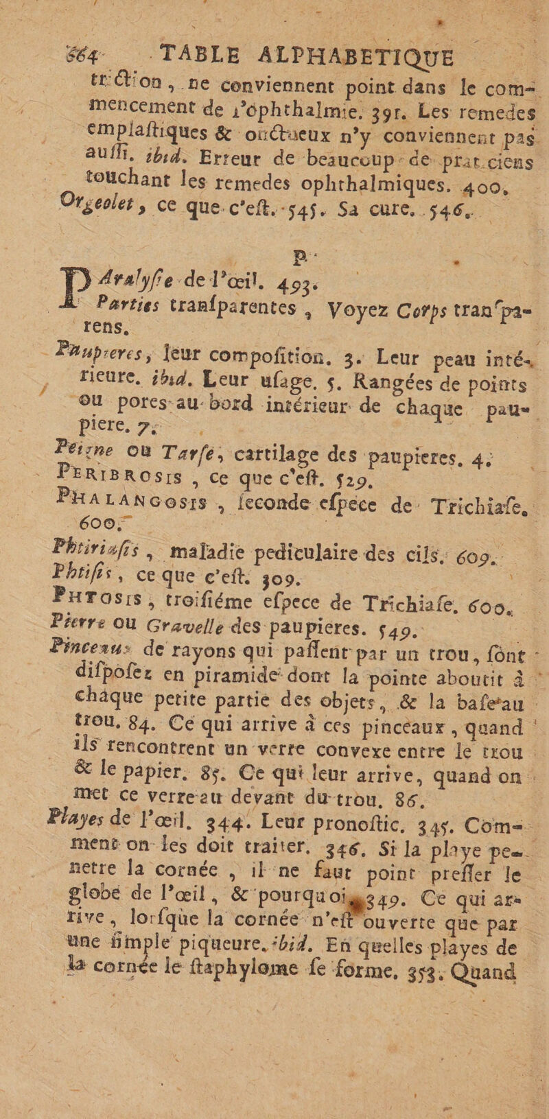 Fr ol ; k D 2 64 -TABLE ALPHABETIOUE A tt tion , ne conviennent point dans le com= Mencement de s’6phthalmie, 39r. Les remedes €mplaftiques &amp; oùtueux n’y conviennent pas. AUfT, ;h14. Erreur de beaucoup: de prir ciens touchant les remedes ophthalmiques, 400, Orgeoles, ce que:c'eit.-54$. Sa cure, 546. B° - P Aralyfie de l'œil. 493. À Parties tranfparentes , Voyez Corps tranpa= rens. : 3 -Ftupreres, leur compoñition. 3. Leur peau inté., rieure, ih:4. Leur ufage, s. Rangées de points OU pores au-bord intérieur de chaque pau Pierre, 7; Peigne où Tarfe, cartilage des paupieres, 4: PERIBROSIS , ce que c'eft. S29. : PHALANGosrs , feconde efpéce de: Ttichiafe. : 6007 Phririsfis, majadie pediculaire des cils, Coo.. Phtifis, ce que c’eft. 309. e PHrosis, troifiéme efpece de Trichiafe. 609: Prerre ou Grawelle des paupiéres. $49. - Pinceau: de rayons qui paflent par un trou, font - difpofez en piramide dont la pointe aboutit à © chaque petite partie des objets, &amp; la bafeau : trou, 84. Cé qui arrive à ces pinceaux, quand ilS rencontrent un verre convexe entre le trou &amp; le papier. 85. Ce qui leur arrive, quand on : met ce verreeu devant du-trou, 86. À Playes de l'œil. 344: Leur pronoftic. 345. Com=. mené on les doit traiter. 346, Si la playe pe. netre la cornée , il ne faut point preffer le globe de l'œil, &amp;‘pourquoigezo. Ce quiars rive, lorfque la cornée n'effouverte que par une fimple piqueure, ‘bd. En quelles playes de da oi le ftaphylome fe forme, 352 ;: Quand