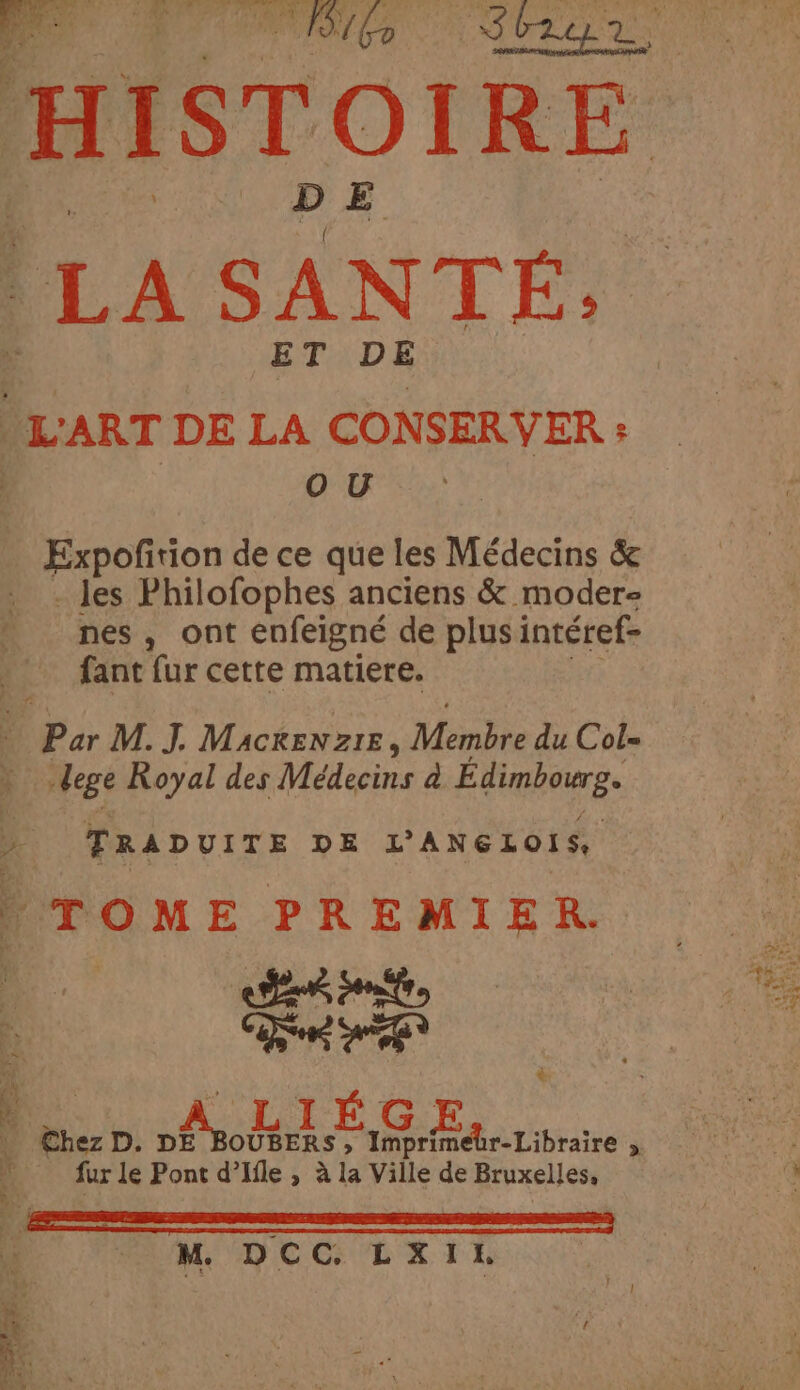 HISTC OIRE LA SANTÉ: ET DE “L'ART DE LA CONSERVER : OU, Expofition de ce que les Médecins & - les Philofophes anciens & modere nes, ont enfeigné de plus intéref- fant fur cette matiere. 4 Par M. J. Mackenzie, Membre du Cols dege Royal des Médecins a Émree 4 TRADUITE DE L'ANGLOIS, TOME PREMIER. CHEN nt ee ore è he +. fur le Pont d’Ifle , à la Ville de Bruxelles, M. DCC. LXIL ee Or D le ETS Pee eee x . = HAL ?: : hs x ee : * it DS