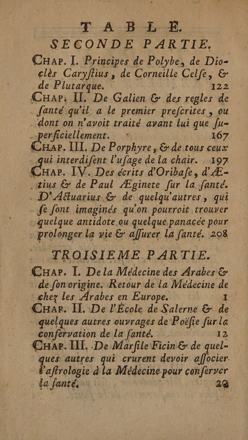 fA Bb SECONDE PARTIE. Cuap. I. Principes de Polybe, de pee clès Caryftius , de Corneille Celfe, de Plutarque. — i | CHar II. De Galien &amp; e regles de fanté qu'il. a le premier prefcrites , ou _. dont on n’avoit traité avant lui que fu- perficiellement. . 167 CHar. II. De Porphyre, &amp; de tous ceux qui interdifent U ufage dela chair. . 197 x HAP. LV. Des écrits d'Oribafe, d'Æ- _tius &amp; de Paul Æginete fur La fanté. . D'Afuarius &amp; de quelqu'autres, qui fe font imaginés qu’on pourroit trouver quelque antidote ou quelque panacée pour prolonger la vie &amp; affuxer la fanté. 208 TROISIEME PARTIE. Cuap. I. Dela Médecine des Arabes &amp; de fonvorigine. Retour de la Médecine # | chez les Arabes en Europe. | Cuar. Il. De l'École de Salerne &amp; de quelques autres ouvrages de Poëfie fey ie confervation de la [anté. | Cuap. TIL. .De Marfile Ficin &amp; de on ques autres qui crurent devoir affocier. Vaftrologie à la Médecine pour conferver la fanté, 22