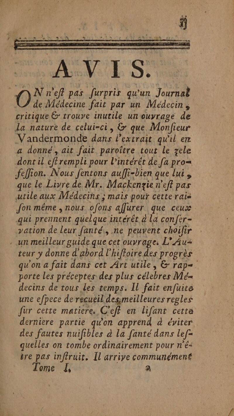 s< 4 ” FA re A ln , $ AL ¢ £ e à eva “us ROULE AN PSS AP Re . Fug. os Te 7 &amp; .  Tea N n'eff pas furpris qu'un Journal de Médecine fait par un Médecin, critique &amp; trouve inutile un ouvrage de la nature de celui-ci, &amp; que Monfieur Vandermonde dans ?’ extrait qu'il er a donné, ait fait paroitre tout le zele dont il eferempli pour lintérét de fa prom feffion. Nous fentons auffi-bien que lui y que le Livre de Mr. Mackenzie weft pas utile aux Médecins ; mais pour cette rais fon même , nous ofons afjurer que ceux qui prennent quelque interét à La confer- vation de leur fanté., ne peuvent choifir . un meilleur guide que cet ouvrage. L’ Au- teur y donne d'abord Uhiftoire des progrès qu'on a fait dans cet Art utile, &amp; rap= porte les préceptes des plus célebres Mé= decins de tous les temps. Il fait enfuite une efpece de recueil 7 ASE regles fur cette matiere. C’eff en lifant cette derniere partie qu'on apprend à éviter des fautes nuifibles à la fanté dans lef- quelles on tombe ordinairement pour n'é- ère pas inftruit. Il arrive communément Tome I, a