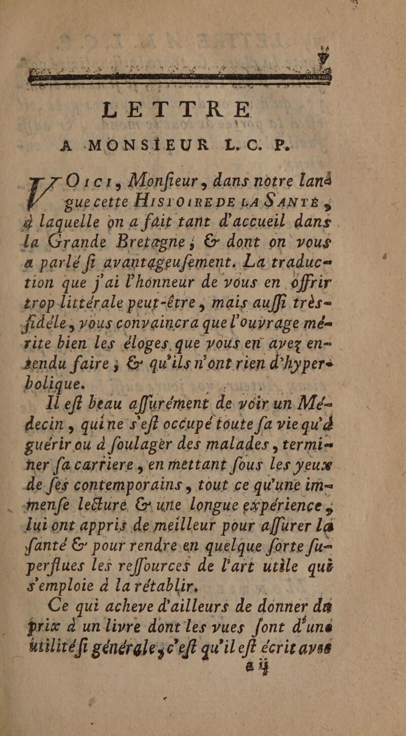 77 O101, Monfieur, dans notre lana ‘ile cette HisroiREDE LAS ANTE, @ laquelle on a fait tant d'accueil dans la Grande Bretagne; &amp; dont on vous a parlé fi fi avantageufement. La traduc= tion que j'ai l'honneur de vous en offrir troplittérale peut-être, mais auffi très- fidéle, vous conyginera quel ouvrage mé= rite bien les éloges. que vous en ayez en- 2endu faire 3 &amp; qu'ils n'ont rien ane bolique. | Il eft beau affurément de voir un Me- decin , qui ne s'eft occupé toute fa vie qu 4 guérir ou d foulager des malades , termi= her fa carriere en mettant fous les yeuce | de fes contemporains, tout ce qu'une im= menfe leéture &amp; une longue expériences lui ont appris de meilleur pour affurer La fanté &amp; pour rendre.en quelque forte fun perflues les reffources de l'art utile qué s'emploie a la rétablir, Ce qui acheve d'ailleurs de donner da prix d unlivre dont les vues font d’une uitlitéfi générgleje eft qu'il oe ayes