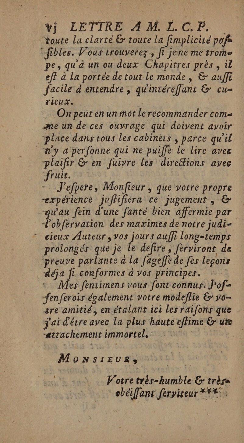 “toute la clarté &amp; toute la fimplicité poft “fibles. Vous trouverez , fi jene me trome pe, qua un ou deux Chapitres pres, il eff à La portée de tout le monde, &amp; aufft facile à entendre , quintéreffant &amp; cu= rieux. eh | On peut en un mot le recommander com= me un de ces ouvrage qui doivent avoir place dans tous les cabinets , parce qu’il Wy a perfonne qui ne puiffe le lire avee plaifir &amp; en fuivre les direétions avec “fruit. J'efpere, Monfieur , que votre propre “expérience juftifiera ce jugement , &amp; qu'au fein dune fanté bien affermie par Lobfervation des maximes de notre judi- ‘cieux Auteur ,vos jours auffi long-temps prolongés que je le defire , ferviront de preuve parlante à la fageffede fes leçons déja fi conformes à vos principes. ~~ Mes fentimens vous font connus. J’of= fenferois également votre modeftie &amp; yo- tre amitié, en étalant ici les raifons que j'ai d'être avec la plus haute eflime &amp; ur attachement immortel. °° MONSIEURS LE à Votre trés-humble &amp; tréss > obéiffant ferviteur *** .