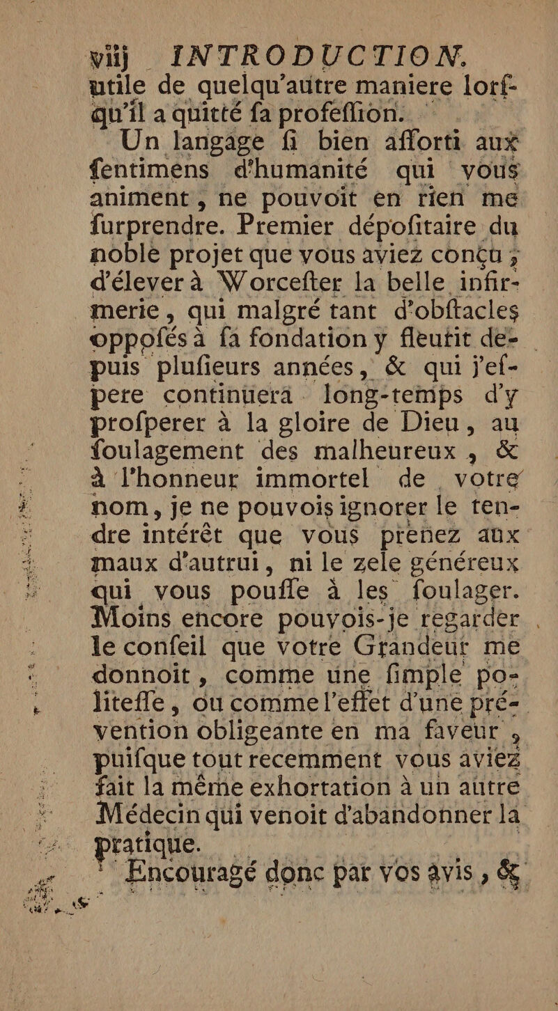 utile de quelqu’ autre maniere lorf- qu'il a quitté fa profeflion. Un langage fi bien afforti aux fentimens d'humanité qui vous animent , ne pouvoit en rien me furprendre. Premier dépofitaire du noble projet que vous aviez conçu ; d'élever à Worcefter la belle infir- merie, qui malgré tant d’obftacles Oppofés à fa fondation y fleutit de- puis plufieurs années, &amp; qui jef- pere continuera - long-temps d'y profperer à la gloire de Dieu, au foulagement des malheureux , &amp; à l'honneur immortel de, votre nom, je ne pouvois ignorer le ten- dre intérêt que vous prenez aux maux d'autrui, ni le zele généreux qui vous poufle à les foulager. Moins encore pouyois-je regarder . le confeil que votre Grandeur me donnoit , comme une fimple po- litefle, ou comme l'effet d'une pré vention obligeante « en ma faveur , puifque tout recemment vous aviez fait la même exhortation à un autre Médecin qui venoit d'abandonner la pratique. * Encourage donc par vos avis , &amp;