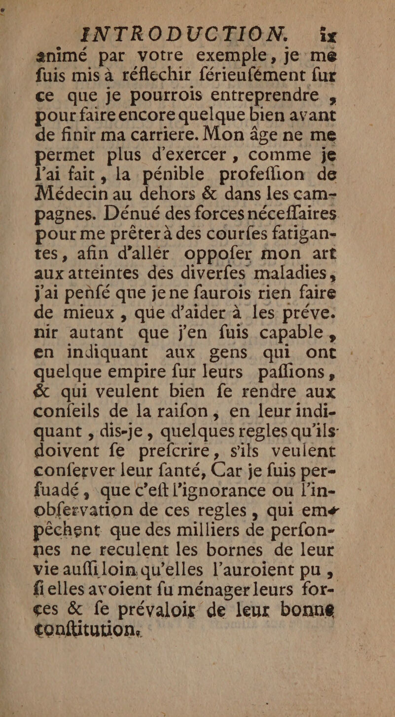 1e INTRODUCTION. ix animé par votre exemple, je me fuis mis à réfléchir férieufément fur ce que je pourrois entreprendre , pour faire encore quelque bien avant de finir ma carriere. Mon âge ne me permet plus d'exercer , comme je Vai fait, la pénible profeflion de Médecin au dehors &amp; dans les cam- pagnes. Dénué des forces néceffaires. pour me prêter à des courles fatigan- tes, afin d’allér oppofer mon art aux atteintes des diverfes maladies, j'ai penfé que jene faurois rien faire de mieux , que d’aider à les préve. nir autant que j'en fuis capable, en indiquant aux gens qui ont quelque empire fur leurs paflions, &amp; qui veulent bien fe rendre aux conieils de la raifon, en leur indi- quant , dis-je, quelques regles qu'ils: doivent fe prefcrire, sils veulent conferver leur fanté, Car je fuis per- fuadé, que c’eft l'ignorance ou l’in- obfervation de ces regles, qui em péchent que des milliers de perfon- nes ne reculent les bornes de leur vie aufliloin qu’elles l’auroient pu , fielles avoient fu ménagerleurs for- ges &amp; fe prévaloir de leur bonne tonftiturion.