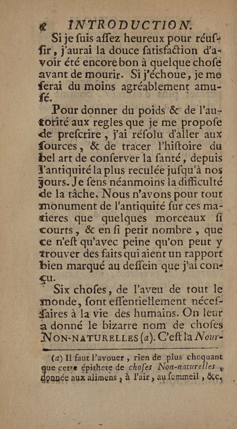 Si je fuis affez heureux pour réuf: fr y J'aurai la douce fatisfaction d’a- voir été encore bon à quelque chofe avant de mourir. Si j'échoue, je me A du moins agréablement amu- é. Pour donner du poids &amp; de l'au- torité aux regles que je me propofe de prefcrire , jai réfolu d'aller aux Sources, &amp; de tracer l’hiftoire du bel art de conferver la fanté, depuis l'antiquité la plus 1 reculée jufqu’s à nos yours. Je fens néanmoins la difficulté de la tâche. Nous n’avons pour tout monument de l'antiquité fur ces ma- dicres que quelques morceaux fi courts, &amp; en fi petit nombre , que ce n'eft qu'avec peine qu'on peut y trouver des faits quiaient un rapport bien marqué au defiein que j'ai cons Six chofes, de l’aveu de tout le monde, font effentiellement nécef- aires 2 a ‘la vie des humains. On leur a donné le bizarre nom de chofes NON-NATURELLES (2). Ceft la Nour- de et ER EURE 8 PIERRE EU (a) Il faut Pavouer , rien de plus choquant ue cette épithete de “chofes Non-naturelles » donnée aux alimens , à l'air, au lommeil , ) Kee