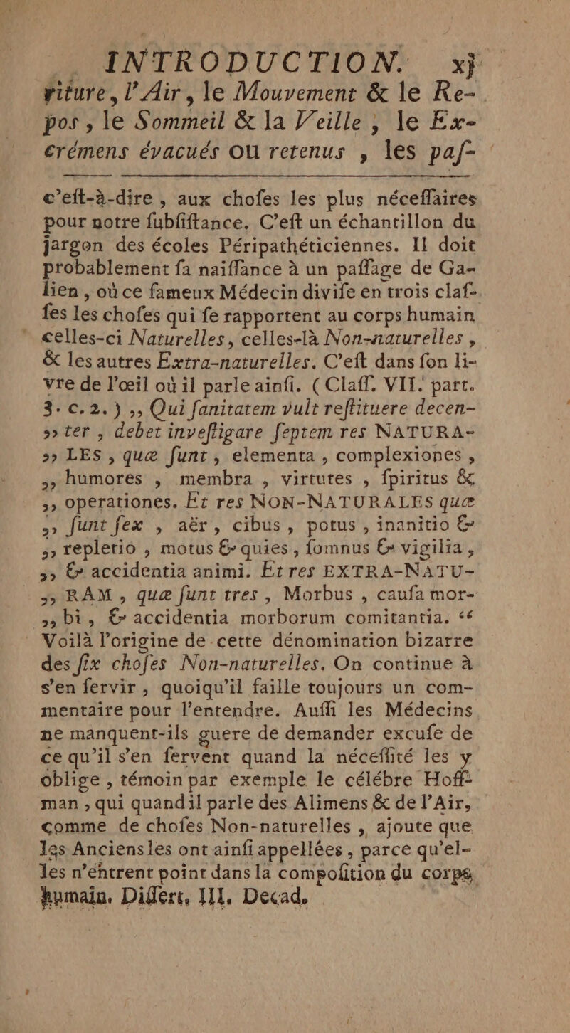 viture,l’ Air, le Mouvement &amp; le Re- pos, le Sommeil &amp; la Veille, le Ex- erémens évacués Ou retenus , les paf- c’eft-à-dire , aux chofes les plus néceflaires pour notre fubfiftance, C’eft un échantillon du jargon des écoles Péripathéticiennes. Il doit probablement fa naiflance à un paflage de Ga- lien , où ce fameux Médecin divife en trois claf- fes les chofes qui fe rapportent au corps humain celles-ci Naturelles, celles-la Non-aaturelles , &amp; les autres Extra-naturelles. C’eft dans fon li- vre de l’ceil où il parle ainfi. (Claff. VIL. part. 3-c.2.) ,, Qui fanitatem vult reftituere decen- oo ter , debet inveftigare feptem res NATURA- >» LES , que funt, elementa , complexiones , >, humores , membra , virtutes , fpiritus &amp; 5» operationes. Ft res NON-NATURALES que >> funt fex , aër, cibus, potus, inanitio &amp; 5 repletio , motus &amp; quies, fomnus &amp; vigilia , >> &amp; accidentia animi. Et res EXTRA-NATU- 5, RAM, que funt tres, Morbus , caufa mor- 5, bi, € accidentia morborum comitantia. ‘6 Voilà l’origine de cette dénomination bizarre des fix chofes Non-naturelles. On continue à s’en fervir, quoiqu'il faille toujours un com- mentaire pour l'entendre. Aufli les Médecins ne manquent-ils guere de demander excufe de ce qu’il sen fervent quand la néceflité les y oblige , témoin par exemple le célébre Hoff man , qui quandil parle des Alimens &amp; de l’Air, comme de chofes Non-naturelles , ajoute que _ Igs Anciensles ont ainfi appellées , parce qu’el- Jes n’ehtrent point dans la compolition du corps,