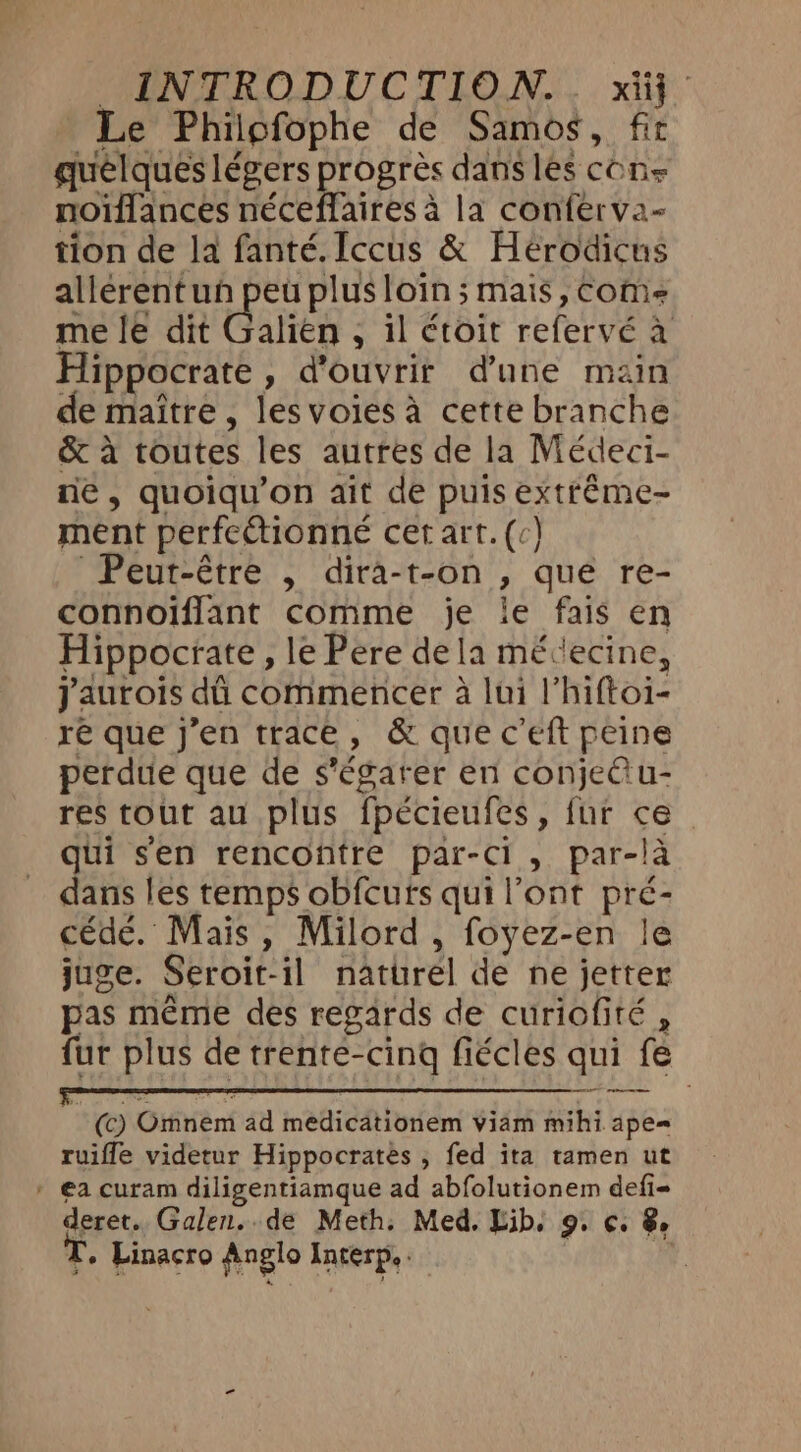 Le Phiigfophe de Samos, fit quelques légers progrès dans les cons noiffances néceffaires à la conferva- tion de la fanté. Iccus &amp; Hérodicus allerentun peu plus loin; mais, come me le dit Galién ; il étoit refervé a Hippocrate , d'ouvrir d’une main de maitre , les voies à cette branche &amp; à toutes les autres de la Médeci- ne, quoiqu’on ait de puis extréme- ment perfectionne cet art. (c) Peut-être , dira-t-on , que re- connoïflant comme je le fais en Hippocrate, le Pere dela mévecine, jaurois dû commencer à lui l’hiftoi- ré que j’en trace, &amp; queceft peine perdue que de s’égarer en conje@ u- res tout au plus fpécieufes, fur ce qui sen rencontre par-Ci, par-là dans les temps obfcurs qui l'ont pré- cédé. Mais, Milord, foyez-en le juge. Seroit-il naturel de ne jetter pas même des regards de curiofité , fur plus de trente-cing fiécles qui fe 1 (c) Omnem ad medicationem viam mihi ape= ruifle videtur Hippocrates , fed ita tamen ut * €a curam diligentiamque ad abfolutionem defi- deret. Galen. de Meth. Med. Lib. 9. ¢. 8 T. Linacro Anglo Interp, | Ld