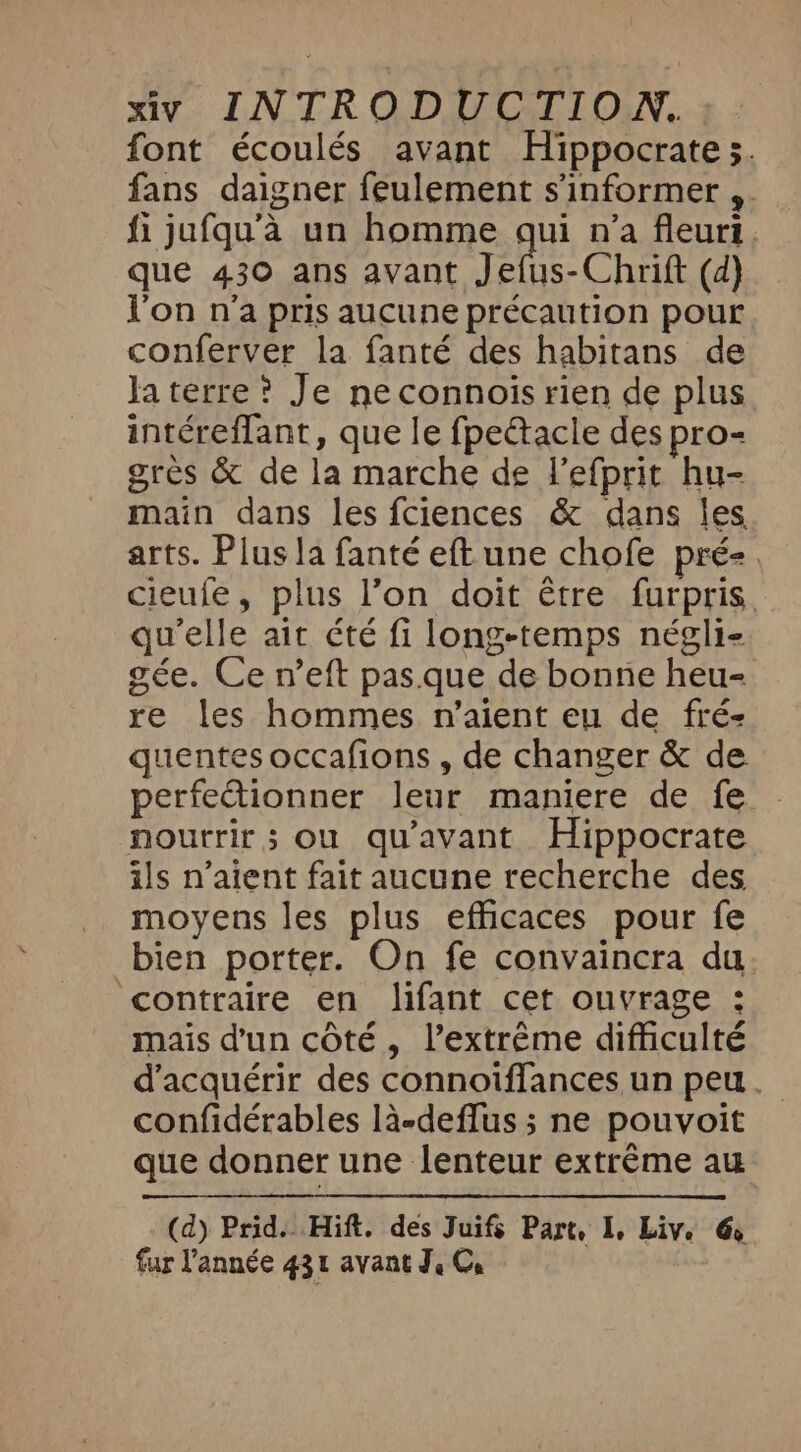 font écoulés avant Hippocrate ;. fans daigner feulement s'informer ,. fi jufqu’a un homme qui n’a fleuri que 430 ans avant Jefus-Chrift (d) Von n'a pris aucune précaution pour conferver la fanté des habitans de la terre ? Je neconnois rien de plus intéreffant, que le fpeétacle des pro- grès &amp; de la marche de Vefprit hu- main dans les fciences &amp; dans les arts. Plus la fanté eft une chofe pré-. cieufe, plus l’on doit être furpris qu'elle ait été fi long-temps négli- gée. Ce n’eft pas.que de bonne heu- re les hommes n'aient eu de fré- uentes occafions , de changer &amp; de perfectionner leur maniere de fe - nourrir; ou qu'avant Hippocrate ils n'aient fait aucune recherche des moyens les plus efficaces pour fe bien porter. On fe convaincra du contraire en lifant cet ouvrage : mais d'un côté, l’extrême difficulté d'acquérir des connoiffances un peu. confidérables la-deflus ; ne pouvoit que donner une lenteur extrême au (d) Prid.. Hift. des Juifs Part, I, Live 6 fur l'année 431 avant J, C,