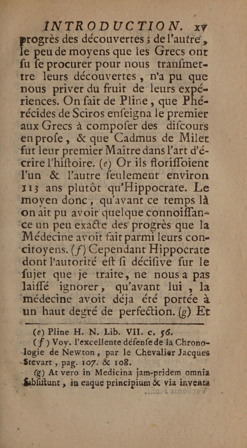 progrès des découvertes ; del’autre, le peu de moyens que les Grecs ont fu fe procurer pour nous tranfmet- tre leurs découvertes , n’a pu que nous priver du fruit de leurs expé- riences. On fait de Pline , que Phé- récides de Sciros enfeigna le premier aux Grecs à compofer des difcours enprofe, &amp; que Cadmus de Milet fut leur premier Maitre dans l’art d’é- crire Vhiftoire. (e) Or ils florifloient Yun &amp; l’autre feulement environ J13 ans plutôt qu’Hippocrate. Le moyen donc, qu'avant ce temps là On ait pu avoir quelque connoiffan- ‘ce un peu exaéte des progrès que la Médecine avoit fait parmi leurs cons citoyens. (f) Cependant Hippocrate dont l'autorité eft fi décifive fur le fujet que je traite, ne nous a pas laiflé ignorer, qu'avant lui , la médecine avoit déja été portée à un haut degré de perfection. (g) Et (e) Pline H. N. Lib. VII. c. ÿ6. (f ) Voy. l'excellente défenfe de la Chrono- logie de Newton, par le Chevalier Jacques -Stevart , pag. 107. &amp; 108. (g) At vero in Medicina jam-pridem omnia * fabfittunt , in eaque principium &amp; via inveata