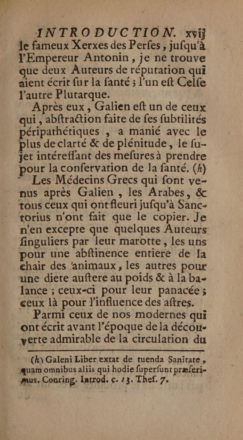 le fameux Xerxes des Perfes , jufqu’a l'Empereur Antonin, je ne trouve ue deux Auteurs de réputation qui aient écrit fur la fanté ; l’un eft Celfe l’autre Plutarque. Après eux , Galien eft un de ceux qui , abftraétion faite de fes fubtilités péripathétiques , a manié avec le plus de clarté &amp; de plénitude, le fu- jet intéreflant des mefures à prendre pour la confervation de Ja fanté, (4) ~ Les Médecins Grecs qui font ve- nus après Galien , les Arabes, &amp; tous ceux qui ontfleuri jufqu’a Sanc- torius n’ont fait que le copier. Je n'en excepte que quelques Auteurs finguliers par leur marotte, les uns pour une abftinence entiere de Ia chair des ‘animaux, les autres pour une diete auftere au poids &amp; à la ba- lance ; ceux-ci pour leur panacée; geux là pour l'influence des aftres. Parmi ceux de nos modernes qui ont écrit avant l’époque dela décou- verte admirable de la circulation du (h\ Galeni Liber extat de tuenda Sanitate , quam omnibus aliis qui hodie fuperfunt præferi- mus. Conring. Introd. ¢. 23. Thef. 7. |