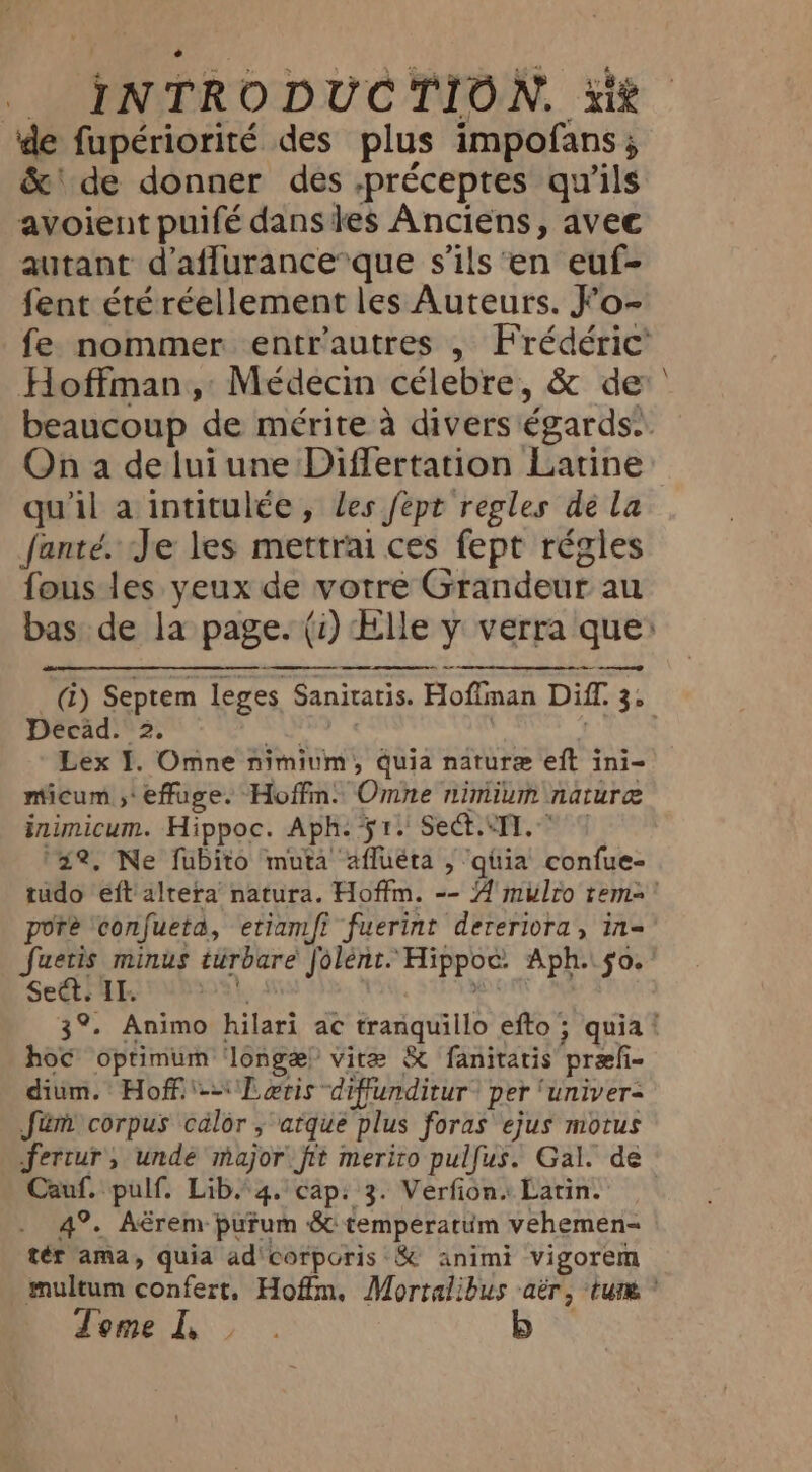 de fupériorité des plus impofans , &amp;‘ de donner des .préceptes qu'ils avoient puifé dansies Anciens, avec autant d’affurance*que s'ils en euf- fent étéréellement les Auteurs. Fo- On a de lui une Differtation Latine qu'il a intitulée, les fept regles de La fanté. Je les mettrai ces fept régles fous les yeux de votre Grandeur au Decad. 2. ais. Pigg | micum ,* effuge. Hoffm: Omne nimium nature inimicum. Hippoc. Aph. 51. Sect.Il. © ‘2%, Ne fubito muta’ afluéta , qüia confue- pore ‘confueta, etiamfi fuerint deteriora, in- Set. IL. | 3 hoc optimum ‘longe? vire &amp; fanitatis præf- dium. Hoff.'-~\\L gris diffunditur® per ‘univer- Jém corpus calor, atque plus foras ejus motus Cauf. pulf. Lib 4. cap: 3. Verfion: Latin. 4°. Aérem pufum &amp; temperatum vehemen= tér ama, quia ad corporis &amp; animi vigorem Tome I, \
